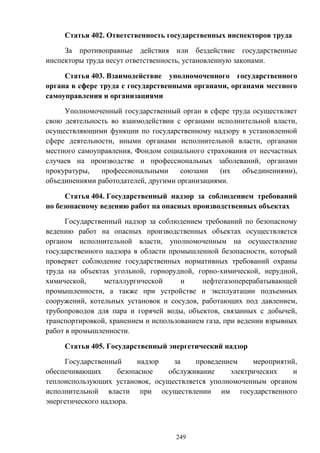 249
Статья 402. Ответственность государственных инспекторов труда
За противоправные действия или бездействие государственные
инспекторы труда несут ответственность, установленную законами.
Статья 403. Взаимодействие уполномоченного государственного
органа в сфере труда с государственными органами, органами местного
самоуправления и организациями
Уполномоченный государственный орган в сфере труда осуществляет
свою деятельность во взаимодействии с органами исполнительной власти,
осуществляющими функции по государственному надзору в установленной
сфере деятельности, иными органами исполнительной власти, органами
местного самоуправления, Фондом социального страхования от несчастных
случаев на производстве и профессиональных заболеваний, органами
прокуратуры, профессиональными союзами (их объединениями),
объединениями работодателей, другими организациями.
Статья 404. Государственный надзор за соблюдением требований
по безопасному ведению работ на опасных производственных объектах
Государственный надзор за соблюдением требований по безопасному
ведению работ на опасных производственных объектах осуществляется
органом исполнительной власти, уполномоченным на осуществление
государственного надзора в области промышленной безопасности, который
проверяет соблюдение государственных нормативных требований охраны
труда на объектах угольной, горнорудной, горно-химической, нерудной,
химической, металлургической и нефтегазоперерабатывающей
промышленности, а также при устройстве и эксплуатации подъемных
сооружений, котельных установок и сосудов, работающих под давлением,
трубопроводов для пара и горячей воды, объектов, связанных с добычей,
транспортировкой, хранением и использованием газа, при ведении взрывных
работ в промышленности.
Статья 405. Государственный энергетический надзор
Государственный надзор за проведением мероприятий,
обеспечивающих безопасное обслуживание электрических и
теплоиспользующих установок, осуществляется уполномоченным органом
исполнительной власти при осуществлении им государственного
энергетического надзора.
 