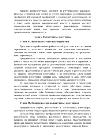25
Решения соответствующих комиссий по регулированию социально-
трудовых отношений или мнения их сторон (заключения соответствующих
профсоюзов (объединений профсоюзов) и объединений работодателей) по
направленным им проектам законодательных актов, нормативных правовых
и иных актов органов исполнительной власти и органов местного
самоуправления подлежат обязательному рассмотрению органами
государственной власти или органами местного самоуправления,
принимающими указанные акты.
Глава 6. Коллективные переговоры
Статья 34. Ведение коллективных переговоров
Представители работников и работодателей участвуют в коллективных
переговорах по подготовке, заключению или изменению коллективного
договора, соглашения и имеют право проявить инициативу по проведению
таких переговоров.
Представители стороны, получившие предложение в письменной
форме о начале коллективных переговоров, обязаны вступить в переговоры в
течение семи календарных дней со дня получения указанного предложения,
направив инициатору проведения коллективных переговоров ответ с
указанием представителей от своей стороны для участия в работе комиссии
по ведению коллективных переговоров и их полномочий. Днем начала
коллективных переговоров является день, следующий за днем получения
инициатором проведения коллективных переговоров указанного ответа.
Не допускаются ведение коллективных переговоров и заключение
коллективных договоров и соглашений от имени работников лицами,
представляющими интересы работодателей, а также организациями или
органами, созданными либо финансируемыми работодателями, органами
исполнительной власти, органами местного самоуправления, политическими
партиями, за исключением случаев, предусмотренных настоящим Кодексом.
Статья 35. Порядок ведения коллективных переговоров
Представители сторон, участвующие в коллективных переговорах,
свободны в выборе вопросов регулирования социально-трудовых отношений.
Две или более первичные профсоюзные организации, объединяющие в
совокупности более половины работников данного работодателя, по
решению их выборных органов могут создать единый представительный
орган для ведения коллективных переговоров, разработки единого проекта
коллективного договора и заключения коллективного договора (далее –
 