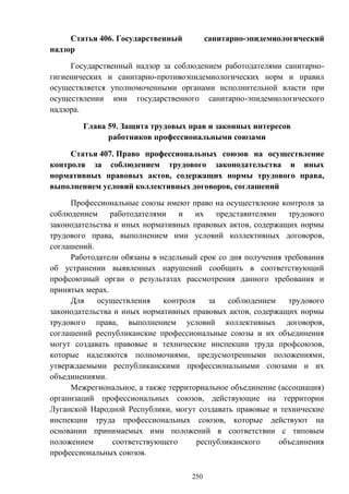 250
Статья 406. Государственный санитарно-эпидемиологический
надзор
Государственный надзор за соблюдением работодателями санитарно-
гигиенических и санитарно-противоэпидемиологических норм и правил
осуществляется уполномоченными органами исполнительной власти при
осуществлении ими государственного санитарно-эпидемиологического
надзора.
Глава 59. Защита трудовых прав и законных интересов
работников профессиональными союзами
Статья 407. Право профессиональных союзов на осуществление
контроля за соблюдением трудового законодательства и иных
нормативных правовых актов, содержащих нормы трудового права,
выполнением условий коллективных договоров, соглашений
Профессиональные союзы имеют право на осуществление контроля за
соблюдением работодателями и их представителями трудового
законодательства и иных нормативных правовых актов, содержащих нормы
трудового права, выполнением ими условий коллективных договоров,
соглашений.
Работодатели обязаны в недельный срок со дня получения требования
об устранении выявленных нарушений сообщить в соответствующий
профсоюзный орган о результатах рассмотрения данного требования и
принятых мерах.
Для осуществления контроля за соблюдением трудового
законодательства и иных нормативных правовых актов, содержащих нормы
трудового права, выполнением условий коллективных договоров,
соглашений республиканские профессиональные союзы и их объединения
могут создавать правовые и технические инспекции труда профсоюзов,
которые наделяются полномочиями, предусмотренными положениями,
утверждаемыми республиканскими профессиональными союзами и их
объединениями.
Межрегиональное, а также территориальное объединение (ассоциация)
организаций профессиональных союзов, действующие на территории
Луганской Народной Республики, могут создавать правовые и технические
инспекции труда профессиональных союзов, которые действуют на
основании принимаемых ими положений в соответствии с типовым
положением соответствующего республиканского объединения
профессиональных союзов.
 