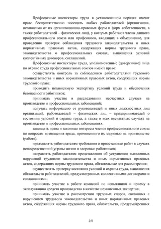 251
Профсоюзные инспекторы труда в установленном порядке имеют
право беспрепятственно посещать любых работодателей (организации,
независимо от их организационно-правовых форм и форм собственности, а
также работодателей – физических лиц), у которых работают члены данного
профессионального союза или профсоюзов, входящих в объединение, для
проведения проверок соблюдения трудового законодательства и иных
нормативных правовых актов, содержащих нормы трудового права,
законодательства о профессиональных союзах, выполнения условий
коллективных договоров, соглашений.
Профсоюзные инспекторы труда, уполномоченные (доверенные) лица
по охране труда профессиональных союзов имеют право:
осуществлять контроль за соблюдением работодателями трудового
законодательства и иных нормативных правовых актов, содержащих нормы
трудового права;
проводить независимую экспертизу условий труда и обеспечения
безопасности работников;
принимать участие в расследовании несчастных случаев на
производстве и профессиональных заболеваний;
получать информацию от руководителей и иных должностных лиц
организаций, работодателей – физических лиц – предпринимателей о
состоянии условий и охраны труда, а также о всех несчастных случаях на
производстве и профессиональных заболеваниях;
защищать права и законные интересы членов профессионального союза
по вопросам возмещения вреда, причиненного их здоровью на производстве
(работе);
предъявлять работодателям требования о приостановке работ в случаях
непосредственной угрозы жизни и здоровью работников;
направлять работодателям представления об устранении выявленных
нарушений трудового законодательства и иных нормативных правовых
актов, содержащих нормы трудового права, обязательные для рассмотрения;
осуществлять проверку состояния условий и охраны труда, выполнения
обязательств работодателей, предусмотренных коллективными договорами и
соглашениями;
принимать участие в работе комиссий по испытаниям и приему в
эксплуатацию средств производства в качестве независимых экспертов;
принимать участие в рассмотрении трудовых споров, связанных с
нарушением трудового законодательства и иных нормативных правовых
актов, содержащих нормы трудового права, обязательств, предусмотренных
 