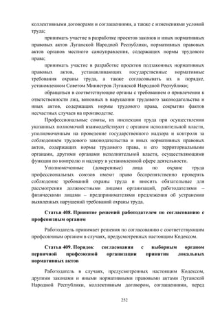 252
коллективными договорами и соглашениями, а также с изменениями условий
труда;
принимать участие в разработке проектов законов и иных нормативных
правовых актов Луганской Народной Республики, нормативных правовых
актов органов местного самоуправления, содержащих нормы трудового
права;
принимать участие в разработке проектов подзаконных нормативных
правовых актов, устанавливающих государственные нормативные
требования охраны труда, а также согласовывать их в порядке,
установленном Советом Министров Луганской Народной Республики;
обращаться в соответствующие органы с требованием о привлечении к
ответственности лиц, виновных в нарушении трудового законодательства и
иных актов, содержащих нормы трудового права, сокрытии фактов
несчастных случаев на производстве.
Профессиональные союзы, их инспекции труда при осуществлении
указанных полномочий взаимодействуют с органом исполнительной власти,
уполномоченным на проведение государственного надзора и контроля за
соблюдением трудового законодательства и иных нормативных правовых
актов, содержащих нормы трудового права, и его территориальными
органами, другими органами исполнительной власти, осуществляющими
функции по контролю и надзору в установленной сфере деятельности.
Уполномоченные (доверенные) лица по охране труда
профессиональных союзов имеют право беспрепятственно проверять
соблюдение требований охраны труда и вносить обязательные для
рассмотрения должностными лицами организаций, работодателями –
физическими лицами – предпринимателями предложения об устранении
выявленных нарушений требований охраны труда.
Статья 408. Принятие решений работодателем по согласованию с
профсоюзным органом
Работодатель принимает решения по согласованию с соответствующим
профсоюзным органом в случаях, предусмотренных настоящим Кодексом.
Статья 409. Порядок согласования с выборным органом
первичной профсоюзной организации принятия локальных
нормативных актов
Работодатель в случаях, предусмотренных настоящим Кодексом,
другими законами и иными нормативными правовыми актами Луганской
Народной Республики, коллективным договором, соглашениями, перед
 