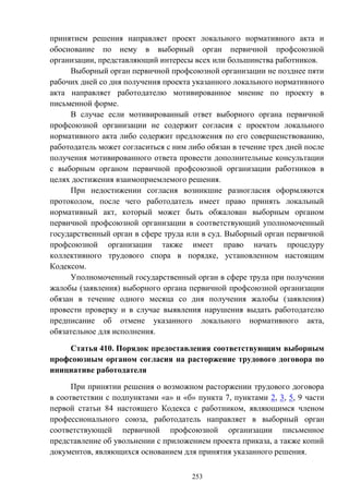 253
принятием решения направляет проект локального нормативного акта и
обоснование по нему в выборный орган первичной профсоюзной
организации, представляющий интересы всех или большинства работников.
Выборный орган первичной профсоюзной организации не позднее пяти
рабочих дней со дня получения проекта указанного локального нормативного
акта направляет работодателю мотивированное мнение по проекту в
письменной форме.
В случае если мотивированный ответ выборного органа первичной
профсоюзной организации не содержит согласия с проектом локального
нормативного акта либо содержит предложения по его совершенствованию,
работодатель может согласиться с ним либо обязан в течение трех дней после
получения мотивированного ответа провести дополнительные консультации
с выборным органом первичной профсоюзной организации работников в
целях достижения взаимоприемлемого решения.
При недостижении согласия возникшие разногласия оформляются
протоколом, после чего работодатель имеет право принять локальный
нормативный акт, который может быть обжалован выборным органом
первичной профсоюзной организации в соответствующий уполномоченный
государственный орган в сфере труда или в суд. Выборный орган первичной
профсоюзной организации также имеет право начать процедуру
коллективного трудового спора в порядке, установленном настоящим
Кодексом.
Уполномоченный государственный орган в сфере труда при получении
жалобы (заявления) выборного органа первичной профсоюзной организации
обязан в течение одного месяца со дня получения жалобы (заявления)
провести проверку и в случае выявления нарушения выдать работодателю
предписание об отмене указанного локального нормативного акта,
обязательное для исполнения.
Статья 410. Порядок предоставления соответствующим выборным
профсоюзным органом согласия на расторжение трудового договора по
инициативе работодателя
При принятии решения о возможном расторжении трудового договора
в соответствии с подпунктами «а» и «б» пункта 7, пунктами 2, 3, 5, 9 части
первой статьи 84 настоящего Кодекса с работником, являющимся членом
профессионального союза, работодатель направляет в выборный орган
соответствующей первичной профсоюзной организации письменное
представление об увольнении с приложением проекта приказа, а также копий
документов, являющихся основанием для принятия указанного решения.
 