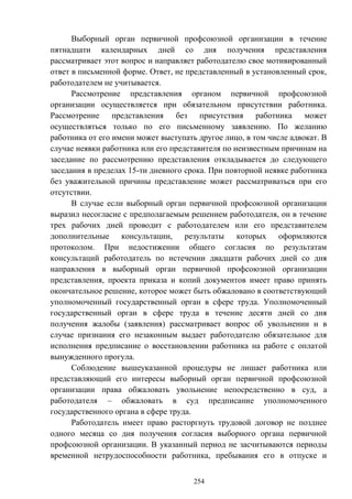 254
Выборный орган первичной профсоюзной организации в течение
пятнадцати календарных дней со дня получения представления
рассматривает этот вопрос и направляет работодателю свое мотивированный
ответ в письменной форме. Ответ, не представленный в установленный срок,
работодателем не учитывается.
Рассмотрение представления органом первичной профсоюзной
организации осуществляется при обязательном присутствии работника.
Рассмотрение представления без присутствия работника может
осуществляться только по его письменному заявлению. По желанию
работника от его имени может выступать другое лицо, в том числе адвокат. В
случае неявки работника или его представителя по неизвестным причинам на
заседание по рассмотрению представления откладывается до следующего
заседания в пределах 15-ти дневного срока. При повторной неявке работника
без уважительной причины представление может рассматриваться при его
отсутствии.
В случае если выборный орган первичной профсоюзной организации
выразил несогласие с предполагаемым решением работодателя, он в течение
трех рабочих дней проводит с работодателем или его представителем
дополнительные консультации, результаты которых оформляются
протоколом. При недостижении общего согласия по результатам
консультаций работодатель по истечении двадцати рабочих дней со дня
направления в выборный орган первичной профсоюзной организации
представления, проекта приказа и копий документов имеет право принять
окончательное решение, которое может быть обжаловано в соответствующий
уполномоченный государственный орган в сфере труда. Уполномоченный
государственный орган в сфере труда в течение десяти дней со дня
получения жалобы (заявления) рассматривает вопрос об увольнении и в
случае признания его незаконным выдает работодателю обязательное для
исполнения предписание о восстановлении работника на работе с оплатой
вынужденного прогула.
Соблюдение вышеуказанной процедуры не лишает работника или
представляющий его интересы выборный орган первичной профсоюзной
организации права обжаловать увольнение непосредственно в суд, а
работодателя – обжаловать в суд предписание уполномоченного
государственного органа в сфере труда.
Работодатель имеет право расторгнуть трудовой договор не позднее
одного месяца со дня получения согласия выборного органа первичной
профсоюзной организации. В указанный период не засчитываются периоды
временной нетрудоспособности работника, пребывания его в отпуске и
 