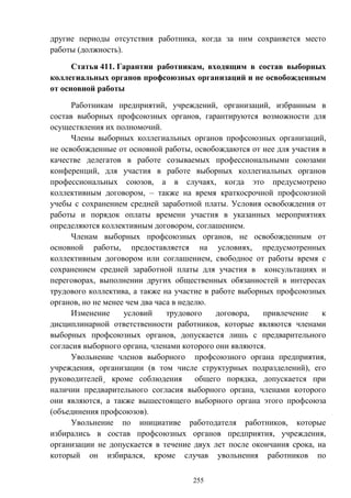 255
другие периоды отсутствия работника, когда за ним сохраняется место
работы (должность).
Статья 411. Гарантии работникам, входящим в состав выборных
коллегиальных органов профсоюзных организаций и не освобожденным
от основной работы
Работникам предприятий, учреждений, организаций, избранным в
состав выборных профсоюзных органов, гарантируются возможности для
осуществления их полномочий.
Члены выборных коллегиальных органов профсоюзных организаций,
не освобожденные от основной работы, освобождаются от нее для участия в
качестве делегатов в работе созываемых профессиональными союзами
конференций, для участия в работе выборных коллегиальных органов
профессиональных союзов, а в случаях, когда это предусмотрено
коллективным договором, – также на время краткосрочной профсоюзной
учебы с сохранением средней заработной платы. Условия освобождения от
работы и порядок оплаты времени участия в указанных мероприятиях
определяются коллективным договором, соглашением.
Членам выборных профсоюзных органов, не освобожденным от
основной работы, предоставляется на условиях, предусмотренных
коллективным договором или соглашением, свободное от работы время с
сохранением средней заработной платы для участия в консультациях и
переговорах, выполнении других общественных обязанностей в интересах
трудового коллектива, а также на участие в работе выборных профсоюзных
органов, но не менее чем два часа в неделю.
Изменение условий трудового договора, привлечение к
дисциплинарной ответственности работников, которые являются членами
выборных профсоюзных органов, допускается лишь с предварительного
согласия выборного органа, членами которого они являются.
Увольнение членов выборного профсоюзного органа предприятия,
учреждения, организации (в том числе структурных подразделений), его
руководителей¸ кроме соблюдения общего порядка, допускается при
наличии предварительного согласия выборного органа, членами которого
они являются, а также вышестоящего выборного органа этого профсоюза
(объединения профсоюзов).
Увольнение по инициативе работодателя работников, которые
избирались в состав профсоюзных органов предприятия, учреждения,
организации не допускается в течение двух лет после окончания срока, на
который он избирался, кроме случав увольнения работников по
 