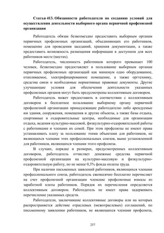 257
Статья 413. Обязанности работодателя по созданию условий для
осуществления деятельности выборного органа первичной профсоюзной
организации
Работодатель обязан безвозмездно предоставить выборным органам
первичных профсоюзных организаций, объединяющих его работников,
помещение для проведения заседаний, хранения документации, а также
предоставить возможность размещения информации в доступном для всех
работников месте (местах).
Работодатель, численность работников которого превышает 100
человек, безвозмездно предоставляет в пользование выборным органам
первичных профсоюзных организаций как минимум одно оборудованное,
отапливаемое, электрифицированное помещение, а также оргтехнику,
средства связи и необходимые нормативные правовые документы. Другие
улучшающие условия для обеспечения деятельности указанных
профсоюзных органов могут быть предусмотрены коллективным договором.
Работодатель может предоставить в соответствии с коллективным
договором в бесплатное пользование выборному органу первичной
профсоюзной организации принадлежащие работодателю либо арендуемые
им здания, сооружения, помещения и другие объекты, а также базы отдыха,
спортивные и оздоровительные центры, необходимые для организации
отдыха, ведения культурно-массовой, физкультурно-оздоровительной работы
с работниками и членами их семей. При этом профсоюзы не имеют права
устанавливать плату за пользование этими объектами для работников, не
являющихся членами этих профессиональных союзов, выше установленной
для работников, являющихся членами этого профсоюза.
В случаях, порядке и размерах, предусмотренных коллективным
договором, работодатель отчисляет денежные средства первичной
профсоюзной организации на культурно-массовую и физкультурно-
оздоровительную работу, но не менее 0,3% фонда оплаты труда.
При наличии письменных заявлений работников, являющихся членами
профессионального союза, работодатель ежемесячно бесплатно перечисляет
на счет профсоюзной организации членские профсоюзные взносы из
заработной платы работников. Порядок их перечисления определяется
коллективным договором. Работодатель не имеет права задерживать
перечисление указанных средств.
Работодатели, заключившие коллективные договоры или на которых
распространяется действие отраслевых (межотраслевых) соглашений, по
письменному заявлению работников, не являющихся членами профсоюза,
 