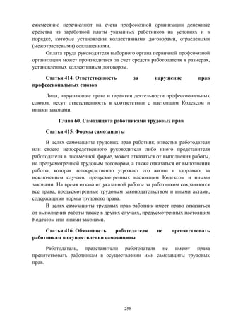 258
ежемесячно перечисляют на счета профсоюзной организации денежные
средства из заработной платы указанных работников на условиях и в
порядке, которые установлены коллективными договорами, отраслевыми
(межотраслевыми) соглашениями.
Оплата труда руководителя выборного органа первичной профсоюзной
организации может производиться за счет средств работодателя в размерах,
установленных коллективным договором.
Статья 414. Ответственность за нарушение прав
профессиональных союзов
Лица, нарушающие права и гарантии деятельности профессиональных
союзов, несут ответственность в соответствии с настоящим Кодексом и
иными законами.
Глава 60. Самозащита работниками трудовых прав
Статья 415. Формы самозащиты
В целях самозащиты трудовых прав работник, известив работодателя
или своего непосредственного руководителя либо иного представителя
работодателя в письменной форме, может отказаться от выполнения работы,
не предусмотренной трудовым договором, а также отказаться от выполнения
работы, которая непосредственно угрожает его жизни и здоровью, за
исключением случаев, предусмотренных настоящим Кодексом и иными
законами. На время отказа от указанной работы за работником сохраняются
все права, предусмотренные трудовым законодательством и иными актами,
содержащими нормы трудового права.
В целях самозащиты трудовых прав работник имеет право отказаться
от выполнения работы также в других случаях, предусмотренных настоящим
Кодексом или иными законами.
Статья 416. Обязанность работодателя не препятствовать
работникам в осуществлении самозащиты
Работодатель, представители работодателя не имеют права
препятствовать работникам в осуществлении ими самозащиты трудовых
прав.
 