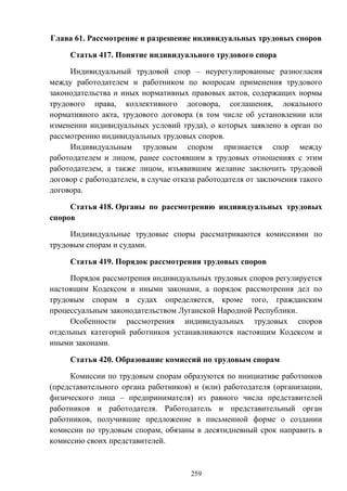 259
Глава 61. Рассмотрение и разрешение индивидуальных трудовых споров
Статья 417. Понятие индивидуального трудового спора
Индивидуальный трудовой спор – неурегулированные разногласия
между работодателем и работником по вопросам применения трудового
законодательства и иных нормативных правовых актов, содержащих нормы
трудового права, коллективного договора, соглашения, локального
нормативного акта, трудового договора (в том числе об установлении или
изменении индивидуальных условий труда), о которых заявлено в орган по
рассмотрению индивидуальных трудовых споров.
Индивидуальным трудовым спором признается спор между
работодателем и лицом, ранее состоявшим в трудовых отношениях с этим
работодателем, а также лицом, изъявившим желание заключить трудовой
договор с работодателем, в случае отказа работодателя от заключения такого
договора.
Статья 418. Органы по рассмотрению индивидуальных трудовых
споров
Индивидуальные трудовые споры рассматриваются комиссиями по
трудовым спорам и судами.
Статья 419. Порядок рассмотрения трудовых споров
Порядок рассмотрения индивидуальных трудовых споров регулируется
настоящим Кодексом и иными законами, а порядок рассмотрения дел по
трудовым спорам в судах определяется, кроме того, гражданским
процессуальным законодательством Луганской Народной Республики.
Особенности рассмотрения индивидуальных трудовых споров
отдельных категорий работников устанавливаются настоящим Кодексом и
иными законами.
Статья 420. Образование комиссий по трудовым спорам
Комиссии по трудовым спорам образуются по инициативе работников
(представительного органа работников) и (или) работодателя (организации,
физического лица – предпринимателя) из равного числа представителей
работников и работодателя. Работодатель и представительный орган
работников, получившие предложение в письменной форме о создании
комиссии по трудовым спорам, обязаны в десятидневный срок направить в
комиссию своих представителей.
 
