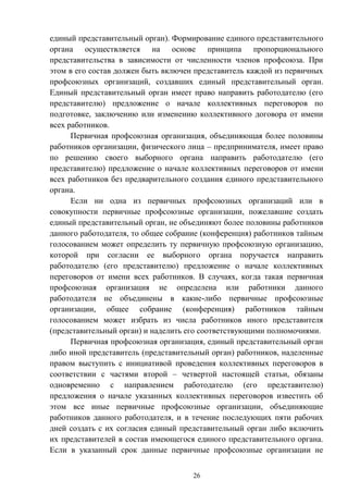 26
единый представительный орган). Формирование единого представительного
органа осуществляется на основе принципа пропорционального
представительства в зависимости от численности членов профсоюза. При
этом в его состав должен быть включен представитель каждой из первичных
профсоюзных организаций, создавших единый представительный орган.
Единый представительный орган имеет право направить работодателю (его
представителю) предложение о начале коллективных переговоров по
подготовке, заключению или изменению коллективного договора от имени
всех работников.
Первичная профсоюзная организация, объединяющая более половины
работников организации, физического лица – предпринимателя, имеет право
по решению своего выборного органа направить работодателю (его
представителю) предложение о начале коллективных переговоров от имени
всех работников без предварительного создания единого представительного
органа.
Если ни одна из первичных профсоюзных организаций или в
совокупности первичные профсоюзные организации, пожелавшие создать
единый представительный орган, не объединяют более половины работников
данного работодателя, то общее собрание (конференция) работников тайным
голосованием может определить ту первичную профсоюзную организацию,
которой при согласии ее выборного органа поручается направить
работодателю (его представителю) предложение о начале коллективных
переговоров от имени всех работников. В случаях, когда такая первичная
профсоюзная организация не определена или работники данного
работодателя не объединены в какие-либо первичные профсоюзные
организации, общее собрание (конференция) работников тайным
голосованием может избрать из числа работников иного представителя
(представительный орган) и наделить его соответствующими полномочиями.
Первичная профсоюзная организация, единый представительный орган
либо иной представитель (представительный орган) работников, наделенные
правом выступить с инициативой проведения коллективных переговоров в
соответствии с частями второй – четвертой настоящей статьи, обязаны
одновременно с направлением работодателю (его представителю)
предложения о начале указанных коллективных переговоров известить об
этом все иные первичные профсоюзные организации, объединяющие
работников данного работодателя, и в течение последующих пяти рабочих
дней создать с их согласия единый представительный орган либо включить
их представителей в состав имеющегося единого представительного органа.
Если в указанный срок данные первичные профсоюзные организации не
 