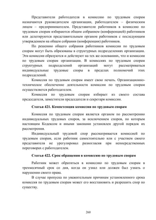 260
Представители работодателя в комиссию по трудовым спорам
назначаются руководителем организации, работодателем – физическим
лицом – предпринимателем. Представители работников в комиссию по
трудовым спорам избираются общим собранием (конференцией) работников
или делегируются представительным органом работников с последующим
утверждением на общем собрании (конференции) работников.
По решению общего собрания работников комиссии по трудовым
спорам могут быть образованы в структурных подразделениях организации.
Эти комиссии образуются и действуют на тех же основаниях, что и комиссии
по трудовым спорам организации. В комиссиях по трудовым спорам
структурных подразделений организаций могут рассматриваться
индивидуальные трудовые споры в пределах полномочий этих
подразделений.
Комиссия по трудовым спорам имеет свою печать. Организационно-
техническое обеспечение деятельности комиссии по трудовым спорам
осуществляется работодателем.
Комиссия по трудовым спорам избирает из своего состава
председателя, заместителя председателя и секретаря комиссии.
Статья 421. Компетенция комиссии по трудовым спорам
Комиссия по трудовым спорам является органом по рассмотрению
индивидуальных трудовых споров, за исключением споров, по которым
настоящим Кодексом и иными законами установлен другой порядок их
рассмотрения.
Индивидуальный трудовой спор рассматривается комиссией по
трудовым спорам, если работник самостоятельно или с участием своего
представителя не урегулировал разногласия при непосредственных
переговорах с работодателем.
Статья 422. Срок обращения в комиссию по трудовым спорам
Работник может обратиться в комиссию по трудовым спорам в
трехмесячный срок со дня, когда он узнал или должен был узнать о
нарушении своего права.
В случае пропуска по уважительным причинам установленного срока
комиссия по трудовым спорам может его восстановить и разрешить спор по
существу.
 