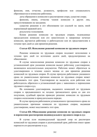 262
фамилия, имя, отчество, должность, профессия или специальность
обратившегося в комиссию работника;
даты обращения в комиссию и рассмотрения спора, существо спора;
фамилии, имена, отчества членов комиссии и других лиц,
присутствовавших на заседании;
существо решения и его обоснование (со ссылкой на закон, иной
нормативный правовой акт);
результаты голосования.
Копии решения комиссии по трудовым спорам, подписанные
председателем комиссии или его заместителем и заверенные печатью
комиссии, вручаются работнику и работодателю или их представителям в
течение трех дней со дня принятия решения.
Статья 425. Исполнение решений комиссии по трудовым спорам
Решение комиссии по трудовым спорам подлежит исполнению в
течение трех дней по истечении десяти дней, предусмотренных на
обжалование.
В случае неисполнения решения комиссии по трудовым спорам в
установленный срок указанная комиссия выдает работнику удостоверение,
являющееся исполнительным документом. Работник может обратиться за
удостоверением в течение одного месяца со дня принятия решения
комиссией по трудовым спорам. В случае пропуска работником указанного
срока по уважительным причинам комиссия по трудовым спорам может
восстановить этот срок. Удостоверение не выдается, если работник или
работодатель обратился в установленный срок с заявлением о перенесении
трудового спора в суд.
На основании удостоверения, выданного комиссией по трудовым
спорам и предъявленного не позднее трехмесячного срока со дня его
получения, судебный пристав приводит решение комиссии по трудовым
спорам в исполнение в принудительном порядке.
В случае пропуска работником установленного трехмесячного срока по
уважительным причинам комиссия по трудовым спорам, выдавшая
удостоверение, может восстановить этот срок.
Статья 426. Обжалование решения комиссии по трудовым спорам
и перенесение рассмотрения индивидуального трудового спора в суд
В случае если индивидуальный трудовой спор не рассмотрен
комиссией по трудовым спорам в десятидневный срок, работник имеет право
перенести его рассмотрение в суд.
 
