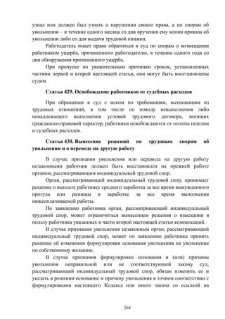 264
узнал или должен был узнать о нарушении своего права, а по спорам об
увольнении – в течение одного месяца со дня вручения ему копии приказа об
увольнении либо со дня выдачи трудовой книжки.
Работодатель имеет право обратиться в суд по спорам о возмещении
работником ущерба, причиненного работодателю, в течение одного года со
дня обнаружения причиненного ущерба.
При пропуске по уважительным причинам сроков, установленных
частями первой и второй настоящей статьи, они могут быть восстановлены
судом.
Статья 429. Освобождение работников от судебных расходов
При обращении в суд с иском по требованиям, вытекающим из
трудовых отношений, в том числе по поводу невыполнения либо
ненадлежащего выполнения условий трудового договора, носящих
гражданско-правовой характер, работники освобождаются от оплаты пошлин
и судебных расходов.
Статья 430. Вынесение решений по трудовым спорам об
увольнении и о переводе на другую работу
В случае признания увольнения или перевода на другую работу
незаконными работник должен быть восстановлен на прежней работе
органом, рассматривающим индивидуальный трудовой спор.
Орган, рассматривающий индивидуальный трудовой спор, принимает
решение о выплате работнику среднего заработка за все время вынужденного
прогула или разницы в заработке за все время выполнения
нижеоплачиваемой работы.
По заявлению работника орган, рассматривающий индивидуальный
трудовой спор, может ограничиться вынесением решения о взыскании в
пользу работника указанных в части второй настоящей статьи компенсаций.
В случае признания увольнения незаконным орган, рассматривающий
индивидуальный трудовой спор, может по заявлению работника принять
решение об изменении формулировки основания увольнения на увольнение
по собственному желанию.
В случае признания формулировки основания и (или) причины
увольнения неправильной или не соответствующей закону суд,
рассматривающий индивидуальный трудовой спор, обязан изменить ее и
указать в решении основание и причину увольнения в точном соответствии с
формулировками настоящего Кодекса или иного закона со ссылкой на
 