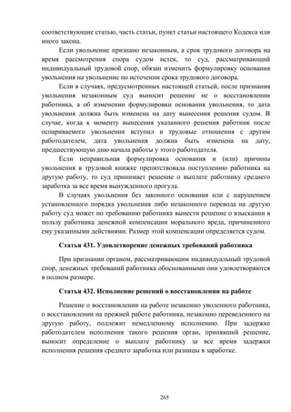 265
соответствующие статью, часть статьи, пункт статьи настоящего Кодекса или
иного закона.
Если увольнение признано незаконным, а срок трудового договора на
время рассмотрения спора судом истек, то суд, рассматривающий
индивидуальный трудовой спор, обязан изменить формулировку основания
увольнения на увольнение по истечении срока трудового договора.
Если в случаях, предусмотренных настоящей статьей, после признания
увольнения незаконным суд выносит решение не о восстановлении
работника, а об изменении формулировки основания увольнения, то дата
увольнения должна быть изменена на дату вынесения решения судом. В
случае, когда к моменту вынесения указанного решения работник после
оспариваемого увольнения вступил в трудовые отношения с другим
работодателем, дата увольнения должна быть изменена на дату,
предшествующую дню начала работы у этого работодателя.
Если неправильная формулировка основания и (или) причины
увольнения в трудовой книжке препятствовала поступлению работника на
другую работу, то суд принимает решение о выплате работнику среднего
заработка за все время вынужденного прогула.
В случаях увольнения без законного основания или с нарушением
установленного порядка увольнения либо незаконного перевода на другую
работу суд может по требованию работника вынести решение о взыскании в
пользу работника денежной компенсации морального вреда, причиненного
ему указанными действиями. Размер этой компенсации определяется судом.
Статья 431. Удовлетворение денежных требований работника
При признании органом, рассматривающим индивидуальный трудовой
спор, денежных требований работника обоснованными они удовлетворяются
в полном размере.
Статья 432. Исполнение решений о восстановлении на работе
Решение о восстановлении на работе незаконно уволенного работника,
о восстановлении на прежней работе работника, незаконно переведенного на
другую работу, подлежит немедленному исполнению. При задержке
работодателем исполнения такого решения орган, принявший решение,
выносит определение о выплате работнику за все время задержки
исполнения решения среднего заработка или разницы в заработке.
 