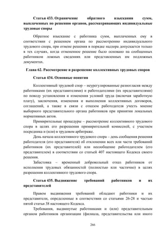 266
Статья 433. Ограничение обратного взыскания сумм,
выплаченных по решению органов, рассматривающих индивидуальные
трудовые споры
Обратное взыскание с работника сумм, выплаченных ему в
соответствии с решением органа по рассмотрению индивидуального
трудового спора, при отмене решения в порядке надзора допускается только
в тех случаях, когда отмененное решение было основано на сообщенных
работником ложных сведениях или представленных им подложных
документах.
Глава 62. Рассмотрение и разрешение коллективных трудовых споров
Статья 434. Основные понятия
Коллективный трудовой спор – неурегулированные разногласия между
работниками (их представителями) и работодателями (их представителями)
по поводу установления и изменения условий труда (включая заработную
плату), заключения, изменения и выполнения коллективных договоров,
соглашений, а также в связи с отказом работодателя учесть мнение
выборного представительного органа работников при принятии локальных
нормативных актов.
Примирительные процедуры – рассмотрение коллективного трудового
спора в целях его разрешения примирительной комиссией, с участием
посредника и (или) в трудовом арбитраже.
День начала коллективного трудового спора – день сообщения решения
работодателя (его представителя) об отклонении всех или части требований
работников (их представителей) или несообщение работодателем (его
представителем) в соответствии со статьей 407 настоящего Кодекса своего
решения.
Забастовка – временный добровольный отказ работников от
исполнения трудовых обязанностей (полностью или частично) в целях
разрешения коллективного трудового спора.
Статья 435. Выдвижение требований работников и их
представителей
Правом выдвижения требований обладают работники и их
представители, определенные в соответствии со статьями 26-28 и частью
пятой статьи 38 настоящего Кодекса.
Требования, выдвинутые работниками и (или) представительным
органом работников организации (филиала, представительства или иного
 