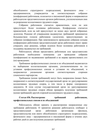 267
обособленного структурного подразделения), физического лица –
предпринимателя, утверждаются на соответствующем собрании
(конференции) работников, излагаются в письменной форме и направляются
работодателю представительным органом работников, уполномоченным ими
на разрешение коллективного трудового спора.
Собрание работников считается правомочным, если на нем
присутствует более половины работающих. Конференция считается
правомочной, если на ней присутствует не менее двух третей избранных
делегатов. Решение об утверждении выдвинутых требований принимается
большинством голосов работников (делегатов), присутствующих на
собрании (конференции). При невозможности проведения собрания (созыва
конференции) работников представительный орган работников имеет право
утвердить свое решение, собрав подписи более половины работников в
поддержку выдвинутых им требований.
Работодатель обязан предоставить работникам или представителям
работников необходимое помещение для проведения собрания
(конференции) по выдвижению требований и не вправе препятствовать его
(ее) проведению.
Требования профессиональных союзов и их объединений выдвигаются
их выборными коллегиальными органами, уполномоченными на это
уставами профессиональных союзов и уставами их объединений, и
направляются указанными органами соответствующим сторонам
социального партнерства.
Требования (копия требований) могут быть направлены (может быть
направлена) в соответствующий государственный орган по урегулированию
коллективных трудовых споров, в том числе в форме электронного
документа. В этом случае государственный орган по урегулированию
коллективных трудовых споров обязан проверить получение требований
(копии требований) другой стороной коллективного трудового спора.
Статья 436. Рассмотрение требований работников,
профессиональных союзов и их объединений
Работодатель обязан принять к рассмотрению направленные ему
требования работников. О принятом решении работодатель сообщает в
представительный орган работников организации (филиала,
представительства или иного обособленного структурного подразделения),
физического лица – предпринимателя в письменной форме в течение двух
рабочих дней со дня получения указанных требований.
 