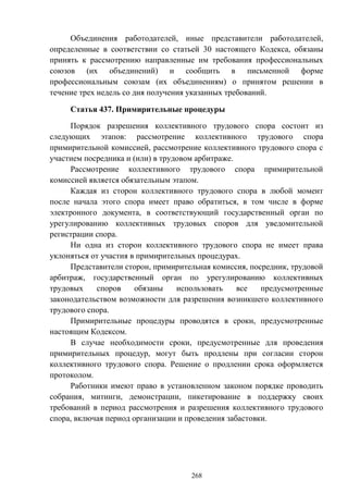 268
Объединения работодателей, иные представители работодателей,
определенные в соответствии со статьей 30 настоящего Кодекса, обязаны
принять к рассмотрению направленные им требования профессиональных
союзов (их объединений) и сообщить в письменной форме
профессиональным союзам (их объединениям) о принятом решении в
течение трех недель со дня получения указанных требований.
Статья 437. Примирительные процедуры
Порядок разрешения коллективного трудового спора состоит из
следующих этапов: рассмотрение коллективного трудового спора
примирительной комиссией, рассмотрение коллективного трудового спора с
участием посредника и (или) в трудовом арбитраже.
Рассмотрение коллективного трудового спора примирительной
комиссией является обязательным этапом.
Каждая из сторон коллективного трудового спора в любой момент
после начала этого спора имеет право обратиться, в том числе в форме
электронного документа, в соответствующий государственный орган по
урегулированию коллективных трудовых споров для уведомительной
регистрации спора.
Ни одна из сторон коллективного трудового спора не имеет права
уклоняться от участия в примирительных процедурах.
Представители сторон, примирительная комиссия, посредник, трудовой
арбитраж, государственный орган по урегулированию коллективных
трудовых споров обязаны использовать все предусмотренные
законодательством возможности для разрешения возникшего коллективного
трудового спора.
Примирительные процедуры проводятся в сроки, предусмотренные
настоящим Кодексом.
В случае необходимости сроки, предусмотренные для проведения
примирительных процедур, могут быть продлены при согласии сторон
коллективного трудового спора. Решение о продлении срока оформляется
протоколом.
Работники имеют право в установленном законом порядке проводить
собрания, митинги, демонстрации, пикетирование в поддержку своих
требований в период рассмотрения и разрешения коллективного трудового
спора, включая период организации и проведения забастовки.
 