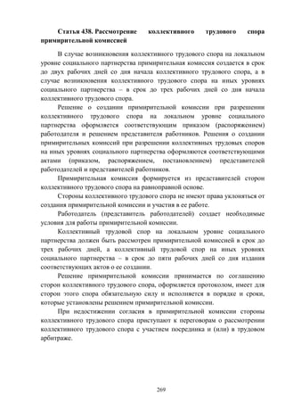 269
Статья 438. Рассмотрение коллективного трудового спора
примирительной комиссией
В случае возникновения коллективного трудового спора на локальном
уровне социального партнерства примирительная комиссия создается в срок
до двух рабочих дней со дня начала коллективного трудового спора, а в
случае возникновения коллективного трудового спора на иных уровнях
социального партнерства – в срок до трех рабочих дней со дня начала
коллективного трудового спора.
Решение о создании примирительной комиссии при разрешении
коллективного трудового спора на локальном уровне социального
партнерства оформляется соответствующим приказом (распоряжением)
работодателя и решением представителя работников. Решения о создании
примирительных комиссий при разрешении коллективных трудовых споров
на иных уровнях социального партнерства оформляются соответствующими
актами (приказом, распоряжением, постановлением) представителей
работодателей и представителей работников.
Примирительная комиссия формируется из представителей сторон
коллективного трудового спора на равноправной основе.
Стороны коллективного трудового спора не имеют права уклоняться от
создания примирительной комиссии и участия в ее работе.
Работодатель (представитель работодателей) создает необходимые
условия для работы примирительной комиссии.
Коллективный трудовой спор на локальном уровне социального
партнерства должен быть рассмотрен примирительной комиссией в срок до
трех рабочих дней, а коллективный трудовой спор на иных уровнях
социального партнерства – в срок до пяти рабочих дней со дня издания
соответствующих актов о ее создании.
Решение примирительной комиссии принимается по соглашению
сторон коллективного трудового спора, оформляется протоколом, имеет для
сторон этого спора обязательную силу и исполняется в порядке и сроки,
которые установлены решением примирительной комиссии.
При недостижении согласия в примирительной комиссии стороны
коллективного трудового спора приступают к переговорам о рассмотрении
коллективного трудового спора с участием посредника и (или) в трудовом
арбитраже.
 