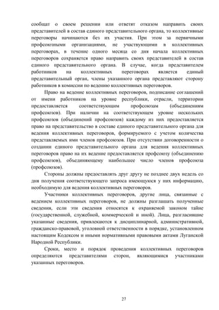 27
сообщат о своем решении или ответят отказом направить своих
представителей в состав единого представительного органа, то коллективные
переговоры начинаются без их участия. При этом за первичными
профсоюзными организациями, не участвующими в коллективных
переговорах, в течение одного месяца со дня начала коллективных
переговоров сохраняется право направить своих представителей в состав
единого представительного органа. В случае, когда представителем
работников на коллективных переговорах является единый
представительный орган, члены указанного органа представляют сторону
работников в комиссии по ведению коллективных переговоров.
Право на ведение коллективных переговоров, подписание соглашений
от имени работников на уровне республики, отрасли, территории
предоставляется соответствующим профсоюзам (объединениям
профсоюзов). При наличии на соответствующем уровне нескольких
профсоюзов (объединений профсоюзов) каждому из них предоставляется
право на представительство в составе единого представительного органа для
ведения коллективных переговоров, формируемого с учетом количества
представляемых ими членов профсоюзов. При отсутствии договоренности о
создании единого представительного органа для ведения коллективных
переговоров право на их ведение предоставляется профсоюзу (объединению
профсоюзов), объединяющему наибольшее число членов профсоюза
(профсоюзов).
Стороны должны предоставлять друг другу не позднее двух недель со
дня получения соответствующего запроса имеющуюся у них информацию,
необходимую для ведения коллективных переговоров.
Участники коллективных переговоров, другие лица, связанные с
ведением коллективных переговоров, не должны разглашать полученные
сведения, если эти сведения относятся к охраняемой законом тайне
(государственной, служебной, коммерческой и иной). Лица, разгласившие
указанные сведения, привлекаются к дисциплинарной, административной,
гражданско-правовой, уголовной ответственности в порядке, установленном
настоящим Кодексом и иными нормативными правовыми актами Луганской
Народной Республики.
Сроки, место и порядок проведения коллективных переговоров
определяются представителями сторон, являющимися участниками
указанных переговоров.
 