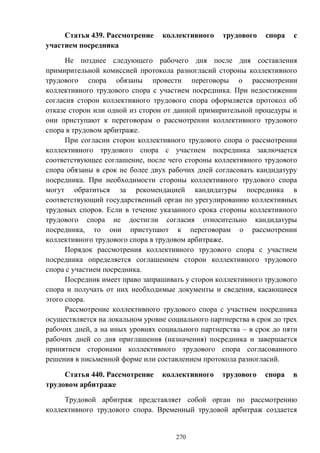 270
Статья 439. Рассмотрение коллективного трудового спора с
участием посредника
Не позднее следующего рабочего дня после дня составления
примирительной комиссией протокола разногласий стороны коллективного
трудового спора обязаны провести переговоры о рассмотрении
коллективного трудового спора с участием посредника. При недостижении
согласия сторон коллективного трудового спора оформляется протокол об
отказе сторон или одной из сторон от данной примирительной процедуры и
они приступают к переговорам о рассмотрении коллективного трудового
спора в трудовом арбитраже.
При согласии сторон коллективного трудового спора о рассмотрении
коллективного трудового спора с участием посредника заключается
соответствующее соглашение, после чего стороны коллективного трудового
спора обязаны в срок не более двух рабочих дней согласовать кандидатуру
посредника. При необходимости стороны коллективного трудового спора
могут обратиться за рекомендацией кандидатуры посредника в
соответствующий государственный орган по урегулированию коллективных
трудовых споров. Если в течение указанного срока стороны коллективного
трудового спора не достигли согласия относительно кандидатуры
посредника, то они приступают к переговорам о рассмотрении
коллективного трудового спора в трудовом арбитраже.
Порядок рассмотрения коллективного трудового спора с участием
посредника определяется соглашением сторон коллективного трудового
спора с участием посредника.
Посредник имеет право запрашивать у сторон коллективного трудового
спора и получать от них необходимые документы и сведения, касающиеся
этого спора.
Рассмотрение коллективного трудового спора с участием посредника
осуществляется на локальном уровне социального партнерства в срок до трех
рабочих дней, а на иных уровнях социального партнерства – в срок до пяти
рабочих дней со дня приглашения (назначения) посредника и завершается
принятием сторонами коллективного трудового спора согласованного
решения в письменной форме или составлением протокола разногласий.
Статья 440. Рассмотрение коллективного трудового спора в
трудовом арбитраже
Трудовой арбитраж представляет собой орган по рассмотрению
коллективного трудового спора. Временный трудовой арбитраж создается
 
