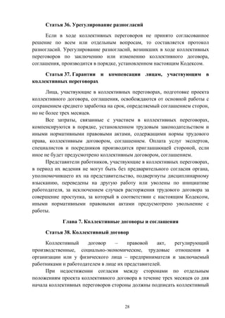 28
Статья 36. Урегулирование разногласий
Если в ходе коллективных переговоров не принято согласованное
решение по всем или отдельным вопросам, то составляется протокол
разногласий. Урегулирование разногласий, возникших в ходе коллективных
переговоров по заключению или изменению коллективного договора,
соглашения, производится в порядке, установленном настоящим Кодексом.
Статья 37. Гарантии и компенсации лицам, участвующим в
коллективных переговорах
Лица, участвующие в коллективных переговорах, подготовке проекта
коллективного договора, соглашения, освобождаются от основной работы с
сохранением среднего заработка на срок, определяемый соглашением сторон,
но не более трех месяцев.
Все затраты, связанные с участием в коллективных переговорах,
компенсируются в порядке, установленном трудовым законодательством и
иными нормативными правовыми актами, содержащими нормы трудового
права, коллективным договором, соглашением. Оплата услуг экспертов,
специалистов и посредников производится приглашающей стороной, если
иное не будет предусмотрено коллективным договором, соглашением.
Представители работников, участвующие в коллективных переговорах,
в период их ведения не могут быть без предварительного согласия органа,
уполномочившего их на представительство, подвергнуты дисциплинарному
взысканию, переведены на другую работу или уволены по инициативе
работодателя, за исключением случаев расторжения трудового договора за
совершение проступка, за который в соответствии с настоящим Кодексом,
иными нормативными правовыми актами предусмотрено увольнение с
работы.
Глава 7. Коллективные договоры и соглашения
Статья 38. Коллективный договор
Коллективный договор – правовой акт, регулирующий
производственные, социально-экономические, трудовые отношения в
организации или у физического лица – предпринимателя и заключаемый
работниками и работодателем в лице их представителей.
При недостижении согласия между сторонами по отдельным
положениям проекта коллективного договора в течение трех месяцев со дня
начала коллективных переговоров стороны должны подписать коллективный
 