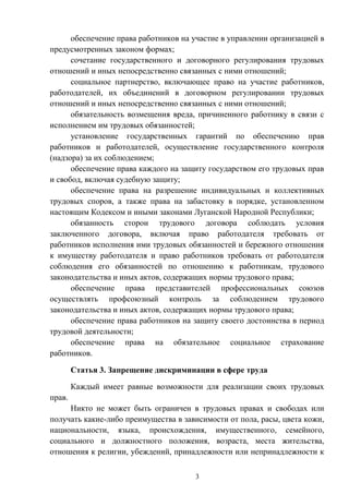 3
обеспечение права работников на участие в управлении организацией в
предусмотренных законом формах;
сочетание государственного и договорного регулирования трудовых
отношений и иных непосредственно связанных с ними отношений;
социальное партнерство, включающее право на участие работников,
работодателей, их объединений в договорном регулировании трудовых
отношений и иных непосредственно связанных с ними отношений;
обязательность возмещения вреда, причиненного работнику в связи с
исполнением им трудовых обязанностей;
установление государственных гарантий по обеспечению прав
работников и работодателей, осуществление государственного контроля
(надзора) за их соблюдением;
обеспечение права каждого на защиту государством его трудовых прав
и свобод, включая судебную защиту;
обеспечение права на разрешение индивидуальных и коллективных
трудовых споров, а также права на забастовку в порядке, установленном
настоящим Кодексом и иными законами Луганской Народной Республики;
обязанность сторон трудового договора соблюдать условия
заключенного договора, включая право работодателя требовать от
работников исполнения ими трудовых обязанностей и бережного отношения
к имуществу работодателя и право работников требовать от работодателя
соблюдения его обязанностей по отношению к работникам, трудового
законодательства и иных актов, содержащих нормы трудового права;
обеспечение права представителей профессиональных союзов
осуществлять профсоюзный контроль за соблюдением трудового
законодательства и иных актов, содержащих нормы трудового права;
обеспечение права работников на защиту своего достоинства в период
трудовой деятельности;
обеспечение права на обязательное социальное страхование
работников.
Статья 3. Запрещение дискриминации в сфере труда
Каждый имеет равные возможности для реализации своих трудовых
прав.
Никто не может быть ограничен в трудовых правах и свободах или
получать какие-либо преимущества в зависимости от пола, расы, цвета кожи,
национальности, языка, происхождения, имущественного, семейного,
социального и должностного положения, возраста, места жительства,
отношения к религии, убеждений, принадлежности или непринадлежности к
 
