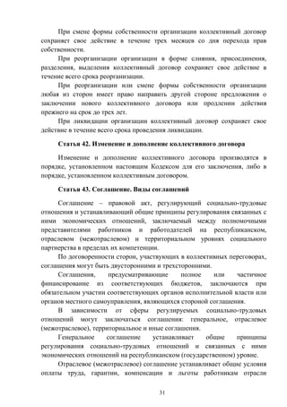 31
При смене формы собственности организации коллективный договор
сохраняет свое действие в течение трех месяцев со дня перехода прав
собственности.
При реорганизации организации в форме слияния, присоединения,
разделения, выделения коллективный договор сохраняет свое действие в
течение всего срока реорганизации.
При реорганизации или смене формы собственности организации
любая из сторон имеет право направить другой стороне предложения о
заключении нового коллективного договора или продлении действия
прежнего на срок до трех лет.
При ликвидации организации коллективный договор сохраняет свое
действие в течение всего срока проведения ликвидации.
Статья 42. Изменение и дополнение коллективного договора
Изменение и дополнение коллективного договора производятся в
порядке, установленном настоящим Кодексом для его заключения, либо в
порядке, установленном коллективным договором.
Статья 43. Соглашение. Виды соглашений
Соглашение – правовой акт, регулирующий социально-трудовые
отношения и устанавливающий общие принципы регулирования связанных с
ними экономических отношений, заключаемый между полномочными
представителями работников и работодателей на республиканском,
отраслевом (межотраслевом) и территориальном уровнях социального
партнерства в пределах их компетенции.
По договоренности сторон, участвующих в коллективных переговорах,
соглашения могут быть двусторонними и трехсторонними.
Соглашения, предусматривающие полное или частичное
финансирование из соответствующих бюджетов, заключаются при
обязательном участии соответствующих органов исполнительной власти или
органов местного самоуправления, являющихся стороной соглашения.
В зависимости от сферы регулируемых социально-трудовых
отношений могут заключаться соглашения: генеральное, отраслевое
(межотраслевое), территориальное и иные соглашения.
Генеральное соглашение устанавливает общие принципы
регулирования социально-трудовых отношений и связанных с ними
экономических отношений на республиканском (государственном) уровне.
Отраслевое (межотраслевое) соглашение устанавливает общие условия
оплаты труда, гарантии, компенсации и льготы работникам отрасли
 