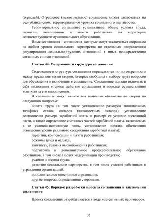 32
(отраслей). Отраслевое (межотраслевое) соглашение может заключаться на
республиканском, территориальном уровнях социального партнерства.
Территориальное соглашение устанавливает общие условия труда,
гарантии, компенсации и льготы работникам на территории
соответствующего муниципального образования.
Иные соглашения – соглашения, которые могут заключаться сторонами
на любом уровне социального партнерства по отдельным направлениям
регулирования социально-трудовых отношений и иных непосредственно
связанных с ними отношений.
Статья 44. Содержание и структура соглашения
Содержание и структура соглашения определяются по договоренности
между представителями сторон, которые свободны в выборе круга вопросов
для обсуждения и включения в соглашение. Соглашение должно включать в
себя положения о сроке действия соглашения и порядке осуществления
контроля за его выполнением.
В соглашение могут включаться взаимные обязательства сторон по
следующим вопросам:
оплата труда (в том числе установление размеров минимальных
тарифных ставок, окладов (должностных окладов), установление
соотношения размера заработной платы и размера ее условно-постоянной
части, а также определение составных частей заработной платы, включаемых
в ее условно-постоянную часть, установление порядка обеспечения
повышения уровня реального содержания заработной платы);
гарантии, компенсации и льготы работникам;
режимы труда и отдыха;
занятость, условия высвобождения работников;
подготовка и дополнительное профессиональное образование
работников, в том числе в целях модернизации производства;
условия и охрана труда;
развитие социального партнерства, в том числе участие работников в
управлении организацией;
дополнительное пенсионное страхование;
другие вопросы, определенные сторонами.
Статья 45. Порядок разработки проекта соглашения и заключения
соглашения
Проект соглашения разрабатывается в ходе коллективных переговоров.
 