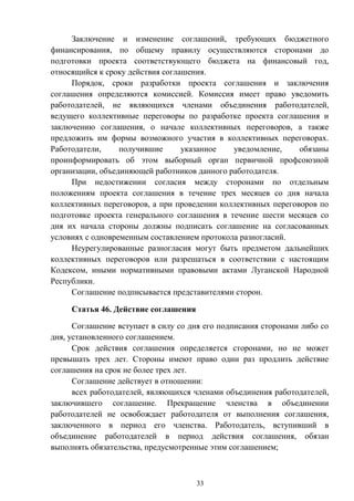 33
Заключение и изменение соглашений, требующих бюджетного
финансирования, по общему правилу осуществляются сторонами до
подготовки проекта соответствующего бюджета на финансовый год,
относящийся к сроку действия соглашения.
Порядок, сроки разработки проекта соглашения и заключения
соглашения определяются комиссией. Комиссия имеет право уведомить
работодателей, не являющихся членами объединения работодателей,
ведущего коллективные переговоры по разработке проекта соглашения и
заключению соглашения, о начале коллективных переговоров, а также
предложить им формы возможного участия в коллективных переговорах.
Работодатели, получившие указанное уведомление, обязаны
проинформировать об этом выборный орган первичной профсоюзной
организации, объединяющей работников данного работодателя.
При недостижении согласия между сторонами по отдельным
положениям проекта соглашения в течение трех месяцев со дня начала
коллективных переговоров, а при проведении коллективных переговоров по
подготовке проекта генерального соглашения в течение шести месяцев со
дня их начала стороны должны подписать соглашение на согласованных
условиях с одновременным составлением протокола разногласий.
Неурегулированные разногласия могут быть предметом дальнейших
коллективных переговоров или разрешаться в соответствии с настоящим
Кодексом, иными нормативными правовыми актами Луганской Народной
Республики.
Соглашение подписывается представителями сторон.
Статья 46. Действие соглашения
Соглашение вступает в силу со дня его подписания сторонами либо со
дня, установленного соглашением.
Срок действия соглашения определяется сторонами, но не может
превышать трех лет. Стороны имеют право один раз продлить действие
соглашения на срок не более трех лет.
Соглашение действует в отношении:
всех работодателей, являющихся членами объединения работодателей,
заключившего соглашение. Прекращение членства в объединении
работодателей не освобождает работодателя от выполнения соглашения,
заключенного в период его членства. Работодатель, вступивший в
объединение работодателей в период действия соглашения, обязан
выполнять обязательства, предусмотренные этим соглашением;
 