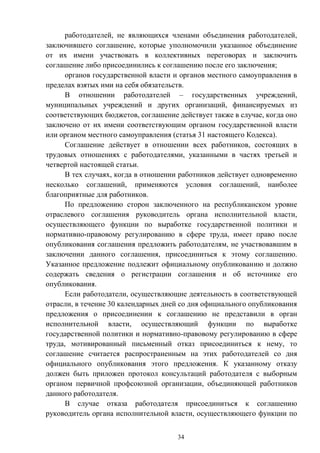 34
работодателей, не являющихся членами объединения работодателей,
заключившего соглашение, которые уполномочили указанное объединение
от их имени участвовать в коллективных переговорах и заключить
соглашение либо присоединились к соглашению после его заключения;
органов государственной власти и органов местного самоуправления в
пределах взятых ими на себя обязательств.
В отношении работодателей – государственных учреждений,
муниципальных учреждений и других организаций, финансируемых из
соответствующих бюджетов, соглашение действует также в случае, когда оно
заключено от их имени соответствующим органом государственной власти
или органом местного самоуправления (статья 31 настоящего Кодекса).
Соглашение действует в отношении всех работников, состоящих в
трудовых отношениях с работодателями, указанными в частях третьей и
четвертой настоящей статьи.
В тех случаях, когда в отношении работников действует одновременно
несколько соглашений, применяются условия соглашений, наиболее
благоприятные для работников.
По предложению сторон заключенного на республиканском уровне
отраслевого соглашения руководитель органа исполнительной власти,
осуществляющего функции по выработке государственной политики и
нормативно-правовому регулированию в сфере труда, имеет право после
опубликования соглашения предложить работодателям, не участвовавшим в
заключении данного соглашения, присоединиться к этому соглашению.
Указанное предложение подлежит официальному опубликованию и должно
содержать сведения о регистрации соглашения и об источнике его
опубликования.
Если работодатели, осуществляющие деятельность в соответствующей
отрасли, в течение 30 календарных дней со дня официального опубликования
предложения о присоединении к соглашению не представили в орган
исполнительной власти, осуществляющий функции по выработке
государственной политики и нормативно-правовому регулированию в сфере
труда, мотивированный письменный отказ присоединиться к нему, то
соглашение считается распространенным на этих работодателей со дня
официального опубликования этого предложения. К указанному отказу
должен быть приложен протокол консультаций работодателя с выборным
органом первичной профсоюзной организации, объединяющей работников
данного работодателя.
В случае отказа работодателя присоединиться к соглашению
руководитель органа исполнительной власти, осуществляющего функции по
 