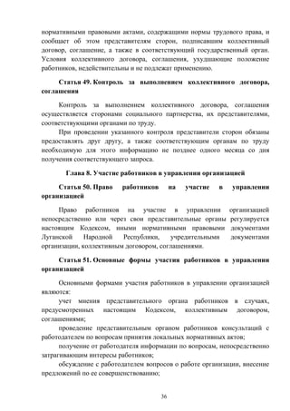 36
нормативными правовыми актами, содержащими нормы трудового права, и
сообщает об этом представителям сторон, подписавшим коллективный
договор, соглашение, а также в соответствующий государственный орган.
Условия коллективного договора, соглашения, ухудшающие положение
работников, недействительны и не подлежат применению.
Статья 49. Контроль за выполнением коллективного договора,
соглашения
Контроль за выполнением коллективного договора, соглашения
осуществляется сторонами социального партнерства, их представителями,
соответствующими органами по труду.
При проведении указанного контроля представители сторон обязаны
предоставлять друг другу, а также соответствующим органам по труду
необходимую для этого информацию не позднее одного месяца со дня
получения соответствующего запроса.
Глава 8. Участие работников в управлении организацией
Статья 50. Право работников на участие в управлении
организацией
Право работников на участие в управлении организацией
непосредственно или через свои представительные органы регулируется
настоящим Кодексом, иными нормативными правовыми документами
Луганской Народной Республики, учредительными документами
организации, коллективным договором, соглашениями.
Статья 51. Основные формы участия работников в управлении
организацией
Основными формами участия работников в управлении организацией
являются:
учет мнения представительного органа работников в случаях,
предусмотренных настоящим Кодексом, коллективным договором,
соглашениями;
проведение представительным органом работников консультаций с
работодателем по вопросам принятия локальных нормативных актов;
получение от работодателя информации по вопросам, непосредственно
затрагивающим интересы работников;
обсуждение с работодателем вопросов о работе организации, внесение
предложений по ее совершенствованию;
 