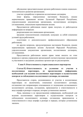 37
обсуждение представительным органом работников планов социально-
экономического развития организации;
участие в разработке и принятии коллективных договоров;
иные формы, определенные настоящим Кодексом, иными
нормативными правовыми актами Луганской Народной Республики,
учредительными документами организации, коллективным договором,
соглашениями, локальными нормативными актами.
Представители работников имеют право получать от работодателя
информацию по вопросам:
реорганизации или ликвидации организации;
введения технологических изменений, влекущих за собой изменение
условий труда работников;
подготовки и дополнительного профессионального образования
работников;
по другим вопросам, предусмотренным настоящим Кодексом, иными
нормативными правовыми актами Луганской Народной Республики,
учредительными документами организации, коллективным договором,
соглашениями.
Представители работников имеют право также вносить по этим
вопросам в органы управления организацией соответствующие предложения
и участвовать в заседаниях указанных органов при их рассмотрении.
Глава 9. Ответственность сторон социального партнерства
Статья 52. Ответственность за уклонение от участия в
коллективных переговорах, не предоставление информации,
необходимой для ведения коллективных переговоров и осуществления
контроля за соблюдением коллективного договора, соглашения
Представители сторон, уклоняющиеся от участия в коллективных
переговорах по заключению, изменению коллективного договора,
соглашения или неправомерно отказавшиеся от подписания согласованного
коллективного договора, соглашения, привлекаются к ответственности в
виде штрафа в размере и порядке, которые установлены законом.
Лица, виновные в не предоставлении информации, необходимой для
ведения коллективных переговоров и осуществления контроля за
соблюдением коллективного договора, соглашения, привлекаются к
ответственности в виде штрафа в размере и порядке, которые установлены
законом.
 