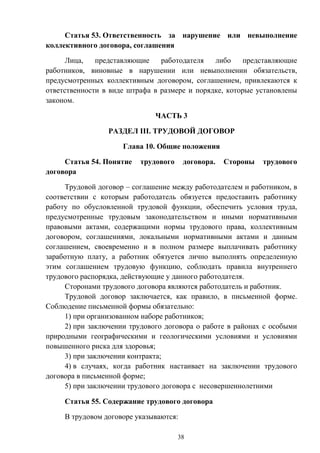 38
Статья 53. Ответственность за нарушение или невыполнение
коллективного договора, соглашения
Лица, представляющие работодателя либо представляющие
работников, виновные в нарушении или невыполнении обязательств,
предусмотренных коллективным договором, соглашением, привлекаются к
ответственности в виде штрафа в размере и порядке, которые установлены
законом.
ЧАСТЬ 3
РАЗДЕЛ III. ТРУДОВОЙ ДОГОВОР
Глава 10. Общие положения
Статья 54. Понятие трудового договора. Стороны трудового
договора
Трудовой договор – соглашение между работодателем и работником, в
соответствии с которым работодатель обязуется предоставить работнику
работу по обусловленной трудовой функции, обеспечить условия труда,
предусмотренные трудовым законодательством и иными нормативными
правовыми актами, содержащими нормы трудового права, коллективным
договором, соглашениями, локальными нормативными актами и данным
соглашением, своевременно и в полном размере выплачивать работнику
заработную плату, а работник обязуется лично выполнять определенную
этим соглашением трудовую функцию, соблюдать правила внутреннего
трудового распорядка, действующие у данного работодателя.
Сторонами трудового договора являются работодатель и работник.
Трудовой договор заключается, как правило, в письменной форме.
Соблюдение письменной формы обязательно:
1) при организованном наборе работников;
2) при заключении трудового договора о работе в районах с особыми
природными географическими и геологическими условиями и условиями
повышенного риска для здоровья;
3) при заключении контракта;
4) в случаях, когда работник настаивает на заключении трудового
договора в письменной форме;
5) при заключении трудового договора с несовершеннолетними
Статья 55. Содержание трудового договора
В трудовом договоре указываются:
 