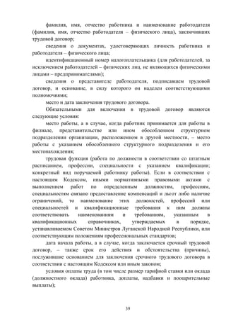 39
фамилия, имя, отчество работника и наименование работодателя
(фамилия, имя, отчество работодателя – физического лица), заключивших
трудовой договор;
сведения о документах, удостоверяющих личность работника и
работодателя – физического лица;
идентификационный номер налогоплательщика (для работодателей, за
исключением работодателей – физических лиц, не являющихся физическими
лицами – предпринимателями);
сведения о представителе работодателя, подписавшем трудовой
договор, и основание, в силу которого он наделен соответствующими
полномочиями;
место и дата заключения трудового договора.
Обязательными для включения в трудовой договор являются
следующие условия:
место работы, а в случае, когда работник принимается для работы в
филиале, представительстве или ином обособленном структурном
подразделении организации, расположенном в другой местности, – место
работы с указанием обособленного структурного подразделения и его
местонахождения;
трудовая функция (работа по должности в соответствии со штатным
расписанием, профессии, специальности с указанием квалификации;
конкретный вид поручаемой работнику работы). Если в соответствии с
настоящим Кодексом, иными нормативными правовыми актами с
выполнением работ по определенным должностям, профессиям,
специальностям связано предоставление компенсаций и льгот либо наличие
ограничений, то наименование этих должностей, профессий или
специальностей и квалификационные требования к ним должны
соответствовать наименованиям и требованиям, указанным в
квалификационных справочниках, утверждаемых в порядке,
устанавливаемом Советом Министров Луганской Народной Республики, или
соответствующим положениям профессиональных стандартов;
дата начала работы, а в случае, когда заключается срочный трудовой
договор, – также срок его действия и обстоятельства (причины),
послужившие основанием для заключения срочного трудового договора в
соответствии с настоящим Кодексом или иным законом;
условия оплаты труда (в том числе размер тарифной ставки или оклада
(должностного оклада) работника, доплаты, надбавки и поощрительные
выплаты);
 