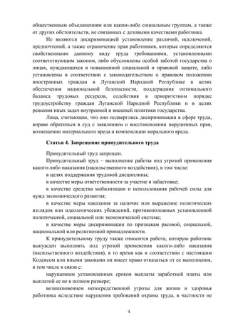 4
общественным объединениям или каким-либо социальным группам, а также
от других обстоятельств, не связанных с деловыми качествами работника.
Не являются дискриминацией установление различий, исключений,
предпочтений, а также ограничение прав работников, которые определяются
свойственными данному виду труда требованиями, установленными
соответствующим законом, либо обусловлены особой заботой государства о
лицах, нуждающихся в повышенной социальной и правовой защите, либо
установлены в соответствии с законодательством о правовом положении
иностранных граждан в Луганской Народной Республике в целях
обеспечения национальной безопасности, поддержания оптимального
баланса трудовых ресурсов, содействия в приоритетном порядке
трудоустройству граждан Луганской Народной Республики и в целях
решения иных задач внутренней и внешней политики государства.
Лица, считающие, что они подверглись дискриминации в сфере труда,
вправе обратиться в суд с заявлением о восстановлении нарушенных прав,
возмещении материального вреда и компенсации морального вреда.
Статья 4. Запрещение принудительного труда
Принудительный труд запрещен.
Принудительный труд – выполнение работы под угрозой применения
какого-либо наказания (насильственного воздействия), в том числе:
в целях поддержания трудовой дисциплины;
в качестве меры ответственности за участие в забастовке;
в качестве средства мобилизации и использования рабочей силы для
нужд экономического развития;
в качестве меры наказания за наличие или выражение политических
взглядов или идеологических убеждений, противоположных установленной
политической, социальной или экономической системе;
в качестве меры дискриминации по признакам расовой, социальной,
национальной или религиозной принадлежности.
К принудительному труду также относится работа, которую работник
вынужден выполнять под угрозой применения какого-либо наказания
(насильственного воздействия), в то время как в соответствии с настоящим
Кодексом или иными законами он имеет право отказаться от ее выполнения,
в том числе в связи с:
нарушением установленных сроков выплаты заработной платы или
выплатой ее не в полном размере;
возникновением непосредственной угрозы для жизни и здоровья
работника вследствие нарушения требований охраны труда, в частности не
 