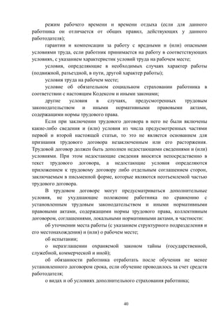 40
режим рабочего времени и времени отдыха (если для данного
работника он отличается от общих правил, действующих у данного
работодателя);
гарантии и компенсации за работу с вредными и (или) опасными
условиями труда, если работник принимается на работу в соответствующих
условиях, с указанием характеристик условий труда на рабочем месте;
условия, определяющие в необходимых случаях характер работы
(подвижной, разъездной, в пути, другой характер работы);
условия труда на рабочем месте;
условие об обязательном социальном страховании работника в
соответствии с настоящим Кодексом и иными законами;
другие условия в случаях, предусмотренных трудовым
законодательством и иными нормативными правовыми актами,
содержащими нормы трудового права.
Если при заключении трудового договора в него не были включены
какие-либо сведения и (или) условия из числа предусмотренных частями
первой и второй настоящей статьи, то это не является основанием для
признания трудового договора незаключенным или его расторжения.
Трудовой договор должен быть дополнен недостающими сведениями и (или)
условиями. При этом недостающие сведения вносятся непосредственно в
текст трудового договора, а недостающие условия определяются
приложением к трудовому договору либо отдельным соглашением сторон,
заключаемым в письменной форме, которые являются неотъемлемой частью
трудового договора.
В трудовом договоре могут предусматриваться дополнительные
условия, не ухудшающие положение работника по сравнению с
установленным трудовым законодательством и иными нормативными
правовыми актами, содержащими нормы трудового права, коллективным
договором, соглашениями, локальными нормативными актами, в частности:
об уточнении места работы (с указанием структурного подразделения и
его местонахождения) и (или) о рабочем месте;
об испытании;
о неразглашении охраняемой законом тайны (государственной,
служебной, коммерческой и иной);
об обязанности работника отработать после обучения не менее
установленного договором срока, если обучение проводилось за счет средств
работодателя;
о видах и об условиях дополнительного страхования работника;
 