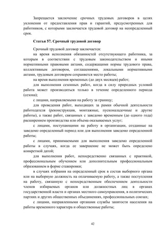 42
Запрещается заключение срочных трудовых договоров в целях
уклонения от предоставления прав и гарантий, предусмотренных для
работников, с которыми заключается трудовой договор на неопределенный
срок.
Статья 57. Срочный трудовой договор
Срочный трудовой договор заключается:
на время исполнения обязанностей отсутствующего работника, за
которым в соответствии с трудовым законодательством и иными
нормативными правовыми актами, содержащими нормы трудового права,
коллективным договором, соглашениями, локальными нормативными
актами, трудовым договором сохраняется место работы;
на время выполнения временных (до двух месяцев) работ;
для выполнения сезонных работ, когда в силу природных условий
работа может производиться только в течение определенного периода
(сезона);
с лицами, направляемыми на работу за границу;
для проведения работ, выходящих за рамки обычной деятельности
работодателя (реконструкция, монтажные, пусконаладочные и другие
работы), а также работ, связанных с заведомо временным (до одного года)
расширением производства или объема оказываемых услуг;
с лицами, поступающими на работу в организации, созданные на
заведомо определенный период или для выполнения заведомо определенной
работы;
с лицами, принимаемыми для выполнения заведомо определенной
работы в случаях, когда ее завершение не может быть определено
конкретной датой;
для выполнения работ, непосредственно связанных с практикой,
профессиональным обучением или дополнительным профессиональным
образованием в форме стажировки;
в случаях избрания на определенный срок в состав выборного органа
или на выборную должность на оплачиваемую работу, а также поступления
на работу, связанную с непосредственным обеспечением деятельности
членов избираемых органов или должностных лиц в органах
государственной власти и органах местного самоуправления, в политических
партиях и других общественных объединениях, профессиональных союзах;
с лицами, направленными органами службы занятости населения на
работы временного характера и общественные работы;
 