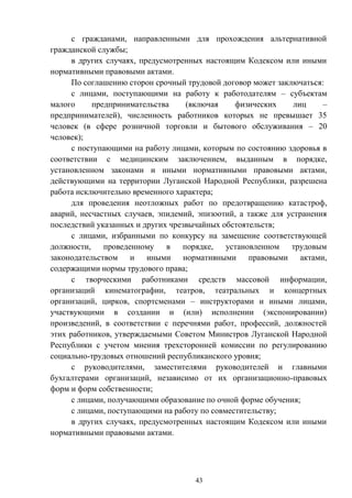 43
с гражданами, направленными для прохождения альтернативной
гражданской службы;
в других случаях, предусмотренных настоящим Кодексом или иными
нормативными правовыми актами.
По соглашению сторон срочный трудовой договор может заключаться:
с лицами, поступающими на работу к работодателям – субъектам
малого предпринимательства (включая физических лиц –
предпринимателей), численность работников которых не превышает 35
человек (в сфере розничной торговли и бытового обслуживания – 20
человек);
с поступающими на работу лицами, которым по состоянию здоровья в
соответствии с медицинским заключением, выданным в порядке,
установленном законами и иными нормативными правовыми актами,
действующими на территории Луганской Народной Республики, разрешена
работа исключительно временного характера;
для проведения неотложных работ по предотвращению катастроф,
аварий, несчастных случаев, эпидемий, эпизоотий, а также для устранения
последствий указанных и других чрезвычайных обстоятельств;
с лицами, избранными по конкурсу на замещение соответствующей
должности, проведенному в порядке, установленном трудовым
законодательством и иными нормативными правовыми актами,
содержащими нормы трудового права;
с творческими работниками средств массовой информации,
организаций кинематографии, театров, театральных и концертных
организаций, цирков, спортсменами – инструкторами и иными лицами,
участвующими в создании и (или) исполнении (экспонировании)
произведений, в соответствии с перечнями работ, профессий, должностей
этих работников, утверждаемыми Советом Министров Луганской Народной
Республики с учетом мнения трехсторонней комиссии по регулированию
социально-трудовых отношений республиканского уровня;
с руководителями, заместителями руководителей и главными
бухгалтерами организаций, независимо от их организационно-правовых
форм и форм собственности;
с лицами, получающими образование по очной форме обучения;
с лицами, поступающими на работу по совместительству;
в других случаях, предусмотренных настоящим Кодексом или иными
нормативными правовыми актами.
 