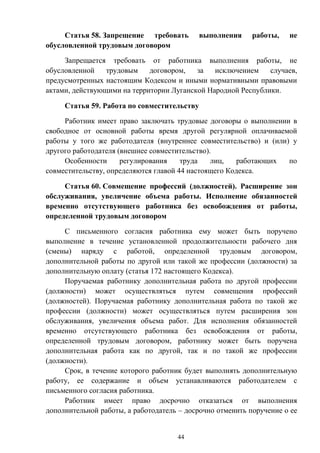 44
Статья 58. Запрещение требовать выполнения работы, не
обусловленной трудовым договором
Запрещается требовать от работника выполнения работы, не
обусловленной трудовым договором, за исключением случаев,
предусмотренных настоящим Кодексом и иными нормативными правовыми
актами, действующими на территории Луганской Народной Республики.
Статья 59. Работа по совместительству
Работник имеет право заключать трудовые договоры о выполнении в
свободное от основной работы время другой регулярной оплачиваемой
работы у того же работодателя (внутреннее совместительство) и (или) у
другого работодателя (внешнее совместительство).
Особенности регулирования труда лиц, работающих по
совместительству, определяются главой 44 настоящего Кодекса.
Статья 60. Совмещение профессий (должностей). Расширение зон
обслуживания, увеличение объема работы. Исполнение обязанностей
временно отсутствующего работника без освобождения от работы,
определенной трудовым договором
С письменного согласия работника ему может быть поручено
выполнение в течение установленной продолжительности рабочего дня
(смены) наряду с работой, определенной трудовым договором,
дополнительной работы по другой или такой же профессии (должности) за
дополнительную оплату (статья 172 настоящего Кодекса).
Поручаемая работнику дополнительная работа по другой профессии
(должности) может осуществляться путем совмещения профессий
(должностей). Поручаемая работнику дополнительная работа по такой же
профессии (должности) может осуществляться путем расширения зон
обслуживания, увеличения объема работ. Для исполнения обязанностей
временно отсутствующего работника без освобождения от работы,
определенной трудовым договором, работнику может быть поручена
дополнительная работа как по другой, так и по такой же профессии
(должности).
Срок, в течение которого работник будет выполнять дополнительную
работу, ее содержание и объем устанавливаются работодателем с
письменного согласия работника.
Работник имеет право досрочно отказаться от выполнения
дополнительной работы, а работодатель – досрочно отменить поручение о ее
 