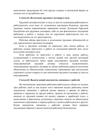 45
выполнении, предупредив об этом другую сторону в письменной форме не
позднее чем за три рабочих дня.
Статья 61. Вступление трудового договора в силу
Трудовой договор вступает в силу со дня его подписания работником и
работодателем, если иное не установлено настоящим Кодексом, другими
законами, иными нормативными правовыми актами Луганской Народной
Республики или трудовым договором, либо со дня фактического допущения
работника к работе с ведома или по поручению работодателя или его
уполномоченного на это представителя.
Работник обязан приступить к исполнению трудовых обязанностей со
дня, определенного трудовым договором.
Если в трудовом договоре не определен день начала работы, то
работник должен приступить к работе на следующий рабочий день после
вступления договора в силу.
Если работник не приступил к работе в день начала работы,
установленный в соответствии с частью второй или третьей настоящей
статьи, то работодатель имеет право аннулировать трудовой договор.
Аннулированный трудовой договор считается незаключенным.
Аннулирование трудового договора не лишает работника права на получение
обеспечения по обязательному социальному страхованию при наступлении
страхового случая в период со дня заключения трудового договора до дня его
аннулирования.
Статья 62. Выдача копий документов, связанных с работой
По письменному заявлению работника работодатель обязан не позднее
трех рабочих дней со дня подачи этого заявления выдать работнику копии
документов, связанных с работой (копии приказа о приеме на работу,
приказов о переводах на другую работу, приказа об увольнении с работы;
выписки из трудовой книжки (ее копии); справки о заработной плате, о
начисленных и фактически уплаченных страховых взносах на обязательное
пенсионное страхование, о периоде работы у данного работодателя и другое).
Копии документов, связанных с работой, должны быть заверены
надлежащим образом и предоставляться работнику безвозмездно.
 