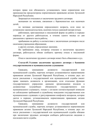 47
которых право или обязанность устанавливать такие ограничения или
преимущества предусмотрены нормативными правовыми актами Луганской
Народной Республики.
Запрещается отказывать в заключении трудового договора:
женщинам по мотивам, связанным с беременностью или наличием
детей;
по мотивам достижения определенного возраста, если иное не
установлено законодательством, наличия статуса одинокой матери (отца);
работникам, приглашенным в письменной форме на работу в порядке
перевода от другого работодателя, в течение одного месяца со дня
увольнения с прежнего места работы;
прибывшим на работу в соответствии с заключенным договором после
окончания учреждения образования;
в других случаях, определенных законами.
По требованию лица, которому отказано в заключении трудового
договора, работодатель обязан сообщить причину отказа в письменной
форме.
Отказ в заключении трудового договора может быть обжалован в суд.
Статья 65. Условия заключения трудового договора с бывшими
государственными и муниципальными служащими
Граждане, замещавшие должности государственной или
муниципальной службы, перечень которых устанавливается нормативными
правовыми актами Луганской Народной Республики, в течение двух лет
после увольнения с государственной или муниципальной службы имеют
право замещать должности в организациях, если отдельные функции
государственного управления данными организациями входили в
должностные (служебные) обязанности государственного или
муниципального служащего, только с согласия соответствующей комиссии
по соблюдению требований к служебному поведению государственных или
муниципальных служащих и урегулированию конфликта интересов, которое
дается в порядке, устанавливаемом нормативными правовыми актами
Луганской Народной Республики.
Граждане, замещавшие должности государственной или
муниципальной службы, перечень которых устанавливается нормативными
правовыми актами Луганской Народной Республики, в течение двух лет
после увольнения с государственной или муниципальной службы обязаны
при заключении трудовых договоров сообщать работодателю сведения о
последнем месте службы.
 