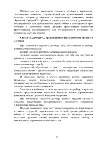 48
Работодатель при заключении трудового договора с гражданами,
замещавшими должности государственной или муниципальной службы,
перечень которых устанавливается нормативными правовыми актами
Луганской Народной Республики, в течение двух лет после их увольнения с
государственной или муниципальной службы обязан в десятидневный срок
сообщать о заключении такого договора представителю нанимателя
(работодателю) государственного или муниципального служащего по
последнему месту его службы.
Статья 66. Документы, предъявляемые при заключении трудового
договора
При заключении трудового договора лицо, поступающее на работу,
предъявляет работодателю:
паспорт или иной документ, удостоверяющий личность;
трудовую книжку, за исключением случая, если работник поступает на
работу на условиях совместительства;
документы воинского учета – для военнообязанных и лиц, подлежащих
призыву на военную службу;
документ об образовании и (или) о квалификации или наличии
специальных знаний – при поступлении на работу, требующую специальных
знаний или специальной подготовки.
В отдельных случаях с учетом специфики работы настоящим
Кодексом, иными нормативными правовыми актами может
предусматриваться необходимость предъявления при заключении трудового
договора дополнительных документов.
Запрещается требовать от лица, поступающего на работу, документы
помимо предусмотренных настоящим Кодексом, иными нормативными
правовыми актами Луганской Народной Республики.
При заключении трудового договора впервые трудовая книжка и
страховое свидетельство государственного пенсионного страхования
оформляются работодателем.
В случае отсутствия у лица, поступающего на работу, трудовой книжки
в связи с ее утратой, повреждением или по иной причине работодатель
обязан по письменному заявлению этого лица (с указанием причины
отсутствия трудовой книжки) оформить новую трудовую книжку, в
соответствии с нормативно-правовыми актами.
 