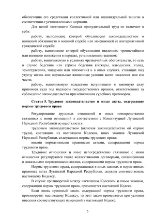 5
обеспечения его средствами коллективной или индивидуальной защиты в
соответствии с установленными нормами.
Для целей настоящего Кодекса принудительный труд не включает в
себя:
работу, выполнение которой обусловлено законодательством о
воинской обязанности и военной службе или заменяющей ее альтернативной
гражданской службе;
работу, выполнение которой обусловлено введением чрезвычайного
или военного положения в порядке, установленном законом;
работу, выполняемую в условиях чрезвычайных обстоятельств, то есть
в случае бедствия или угрозы бедствия (пожары, наводнения, голод,
землетрясения, эпидемии или эпизоотии) и в иных случаях, ставящих под
угрозу жизнь или нормальные жизненные условия всего населения или его
части;
работу, выполняемую вследствие вступившего в законную силу
приговора суда под надзором государственных органов, ответственных за
соблюдение законодательства при исполнении судебных приговоров.
Статья 5. Трудовое законодательство и иные акты, содержащие
нормы трудового права
Регулирование трудовых отношений и иных непосредственно
связанных с ними отношений в соответствии с Конституцией Луганской
Народной Республики осуществляется:
трудовым законодательством (включая законодательство об охране
труда), состоящим из настоящего Кодекса, иных законов Луганской
Народной Республики, содержащих нормы трудового права;
иными нормативными правовыми актами, содержащими нормы
трудового права.
Трудовые отношения и иные непосредственно связанные с ними
отношения регулируются также коллективными договорами, соглашениями
и локальными нормативными актами, содержащими нормы трудового права.
Нормы трудового права, содержащиеся в иных законах и нормативных
правовых актах Луганской Народной Республики, должны соответствовать
настоящему Кодексу.
В случае противоречий между настоящим Кодексом и иным законом,
содержащим нормы трудового права, применяется настоящий Кодекс.
Если вновь принятый закон, содержащий нормы трудового права,
противоречит настоящему Кодексу, то этот закон применяется при условии
внесения соответствующих изменений в настоящий Кодекс.
 