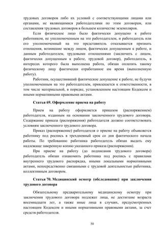 50
трудовых договоров либо их условий с соответствующими лицами или
органами, не являющимися работодателями по этим договорам, или
составления трудовых договоров в большем количестве экземпляров.
Если физическое лицо было фактически допущено к работе
работником, не уполномоченным на это работодателем, и работодатель или
его уполномоченный на это представитель отказывается признать
отношения, возникшие между лицом, фактически допущенным к работе, и
данным работодателем, трудовыми отношениями (заключить с лицом,
фактически допущенным к работе, трудовой договор), работодатель, в
интересах которого была выполнена работа, обязан оплатить такому
физическому лицу фактически отработанное им время (выполненную
работу).
Работник, осуществивший фактическое допущение к работе, не будучи
уполномоченным на это работодателем, привлекается к ответственности, в
том числе материальной, в порядке, установленном настоящим Кодексом и
иными нормативными правовыми актами.
Статья 69. Оформление приема на работу
Прием на работу оформляется приказом (распоряжением)
работодателя, изданным на основании заключенного трудового договора.
Содержание приказа (распоряжения) работодателя должно соответствовать
условиям заключенного трудового договора.
Приказ (распоряжение) работодателя о приеме на работу объявляется
работнику под роспись в трехдневный срок со дня фактического начала
работы. По требованию работника работодатель обязан выдать ему
надлежаще заверенную копию указанного приказа (распоряжения).
При приеме на работу (до подписания трудового договора)
работодатель обязан ознакомить работника под роспись с правилами
внутреннего трудового распорядка, иными локальными нормативными
актами, непосредственно связанными с трудовой деятельностью работника,
коллективным договором.
Статья 70. Медицинский осмотр (обследование) при заключении
трудового договора
Обязательному предварительному медицинскому осмотру при
заключении трудового договора подлежат лица, не достигшие возраста
восемнадцати лет, а также иные лица в случаях, предусмотренных
настоящим Кодексом и иными нормативными правовыми актами, за счет
средств работодателя.
 