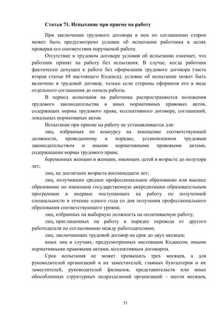 51
Статья 71. Испытание при приеме на работу
При заключении трудового договора в нем по соглашению сторон
может быть предусмотрено условие об испытании работника в целях
проверки его соответствия поручаемой работе.
Отсутствие в трудовом договоре условия об испытании означает, что
работник принят на работу без испытания. В случае, когда работник
фактически допущен к работе без оформления трудового договора (часть
вторая статьи 68 настоящего Кодекса), условие об испытании может быть
включено в трудовой договор, только если стороны оформили его в виде
отдельного соглашения до начала работы.
В период испытания на работника распространяются положения
трудового законодательства и иных нормативных правовых актов,
содержащих нормы трудового права, коллективного договора, соглашений,
локальных нормативных актов.
Испытание при приеме на работу не устанавливается для:
лиц, избранных по конкурсу на замещение соответствующей
должности, проведенному в порядке, установленном трудовым
законодательством и иными нормативными правовыми актами,
содержащими нормы трудового права;
беременных женщин и женщин, имеющих детей в возрасте до полутора
лет;
лиц, не достигших возраста восемнадцати лет;
лиц, получивших среднее профессиональное образование или высшее
образование по имеющим государственную аккредитацию образовательным
программам и впервые поступающих на работу по полученной
специальности в течение одного года со дня получения профессионального
образования соответствующего уровня;
лиц, избранных на выборную должность на оплачиваемую работу;
лиц, приглашенных на работу в порядке перевода от другого
работодателя по согласованию между работодателями;
лиц, заключающих трудовой договор на срок до двух месяцев;
иных лиц в случаях, предусмотренных настоящим Кодексом, иными
нормативными правовыми актами, коллективным договором.
Срок испытания не может превышать трех месяцев, а для
руководителей организаций и их заместителей, главных бухгалтеров и их
заместителей, руководителей филиалов, представительств или иных
обособленных структурных подразделений организаций – шести месяцев,
 