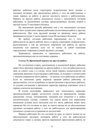 53
работает работник (если структурное подразделение было указано в
трудовом договоре), при продолжении работы у того же работодателя, а
также перевод на работу в другую местность вместе с работодателем.
Перевод на другую работу допускается только с письменного согласия
работника, за исключением случаев, предусмотренных частями второй и
третьей статьи 75 настоящего Кодекса.
По письменной просьбе работника или с его письменного согласия
может быть осуществлен перевод работника на постоянную работу к другому
работодателю. При этом трудовой договор по прежнему месту работы
прекращается (пункт 5 части первой статьи 80 настоящего Кодекса).
Не требует согласия работника перемещение его у того же
работодателя на другое рабочее место, в другое структурное подразделение,
расположенное в той же местности, поручение ему работы на другом
механизме или агрегате, если это не влечет за собой изменения
определенных сторонами условий трудового договора.
Запрещается переводить и перемещать работника на работу,
противопоказанную ему по состоянию здоровья.
Статья 75. Временный перевод на другую работу
По соглашению сторон, заключаемому в письменной форме, работник
может быть временно переведен на другую работу у того же работодателя на
срок до одного года, а в случае, когда такой перевод осуществляется для
замещения временно отсутствующего работника, за которым в соответствии
с законом сохраняется место работы, – до выхода этого работника на работу.
Если по окончании срока перевода прежняя работа работнику не
предоставлена, а он не потребовал ее предоставления и продолжает работать,
то условие соглашения о временном характере перевода утрачивает силу и
перевод считается постоянным.
В случае катастрофы природного или техногенного характера,
производственной аварии, несчастного случая на производстве, пожара,
наводнения, голода, землетрясения, эпидемии или эпизоотии и в любых
исключительных случаях, ставящих под угрозу жизнь или нормальные
жизненные условия всего населения или его части, работник может быть
переведен без его согласия на срок до одного месяца на не обусловленную
трудовым договором работу у того же работодателя для предотвращения
указанных случаев или устранения их последствий.
Перевод работника без его согласия на срок до одного месяца на не
обусловленную трудовым договором работу у того же работодателя
допускается также в случаях простоя (временной приостановки работы по
 