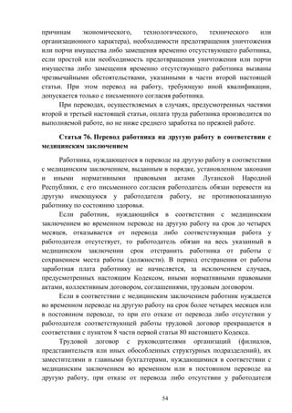 54
причинам экономического, технологического, технического или
организационного характера), необходимости предотвращения уничтожения
или порчи имущества либо замещения временно отсутствующего работника,
если простой или необходимость предотвращения уничтожения или порчи
имущества либо замещения временно отсутствующего работника вызваны
чрезвычайными обстоятельствами, указанными в части второй настоящей
статьи. При этом перевод на работу, требующую иной квалификации,
допускается только с письменного согласия работника.
При переводах, осуществляемых в случаях, предусмотренных частями
второй и третьей настоящей статьи, оплата труда работника производится по
выполняемой работе, но не ниже среднего заработка по прежней работе.
Статья 76. Перевод работника на другую работу в соответствии с
медицинским заключением
Работника, нуждающегося в переводе на другую работу в соответствии
с медицинским заключением, выданным в порядке, установленном законами
и иными нормативными правовыми актами Луганской Народной
Республики, с его письменного согласия работодатель обязан перевести на
другую имеющуюся у работодателя работу, не противопоказанную
работнику по состоянию здоровья.
Если работник, нуждающийся в соответствии с медицинским
заключением во временном переводе на другую работу на срок до четырех
месяцев, отказывается от перевода либо соответствующая работа у
работодателя отсутствует, то работодатель обязан на весь указанный в
медицинском заключении срок отстранить работника от работы с
сохранением места работы (должности). В период отстранения от работы
заработная плата работнику не начисляется, за исключением случаев,
предусмотренных настоящим Кодексом, иными нормативными правовыми
актами, коллективным договором, соглашениями, трудовым договором.
Если в соответствии с медицинским заключением работник нуждается
во временном переводе на другую работу на срок более четырех месяцев или
в постоянном переводе, то при его отказе от перевода либо отсутствии у
работодателя соответствующей работы трудовой договор прекращается в
соответствии с пунктом 8 части первой статьи 80 настоящего Кодекса.
Трудовой договор с руководителями организаций (филиалов,
представительств или иных обособленных структурных подразделений), их
заместителями и главными бухгалтерами, нуждающимися в соответствии с
медицинским заключением во временном или в постоянном переводе на
другую работу, при отказе от перевода либо отсутствии у работодателя
 