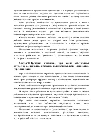 56
органом первичной профсоюзной организации и в порядке, установленном
статьей 409 настоящего Кодекса для принятия локальных нормативных
актов, вводить режим неполного рабочего дня (смены) и (или) неполной
рабочей недели на срок до шести месяцев.
Если работник отказывается от продолжения работы в режиме
неполного рабочего дня (смены) и (или) неполной рабочей недели, то
трудовой договор расторгается в соответствии с пунктом 2 части первой
статьи 84 настоящего Кодекса. При этом работнику предоставляются
соответствующие гарантии и компенсации.
Отмена режима неполного рабочего дня (смены) и (или) неполной
рабочей недели ранее срока, на который они были установлены,
производится работодателем по согласованию с выборным органом
первичной профсоюзной организации.
Изменения определенных сторонами условий трудового договора,
вводимые в соответствии с настоящей статьей, не должны ухудшать
положение работника по сравнению с установленным коллективным
договором, соглашениями.
Статья 78. Трудовые отношения при смене собственника
имущества организации, изменении подведомственности организации,
ее реорганизации
При смене собственника имущества организации новый собственник не
позднее трех месяцев со дня возникновения у него права собственности
имеет право расторгнуть трудовой договор с руководителем организации, его
заместителями и главным бухгалтером.
Смена собственника имущества организации не является основанием
для расторжения трудовых договоров с другими работниками организации.
В случае отказа работника от продолжения работы в связи со сменой
собственника имущества организации трудовой договор прекращается в
соответствии с пунктом 6 статьи 80 настоящего Кодекса.
При смене собственника имущества организации сокращение
численности или штата работников допускается только после
государственной регистрации перехода права собственности.
Изменение подведомственности (подчиненности) организации или ее
реорганизация (слияние, присоединение, разделение, выделение,
преобразование) не может являться основанием для расторжения трудовых
договоров с работниками организации.
 
