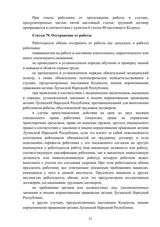 57
При отказе работника от продолжения работы в случаях,
предусмотренных частью пятой настоящей статьи, трудовой договор
прекращается в соответствии с пунктом 6 статьи 80 настоящего Кодекса.
Статья 79. Отстранение от работы
Работодатель обязан отстранить от работы (не допускать к работе)
работника:
появившегося на работе в состоянии алкогольного, наркотического или
иного токсического опьянения;
не прошедшего в установленном порядке обучение и проверку знаний
и навыков в области охраны труда;
не прошедшего в установленном порядке обязательный медицинский
осмотр, а также обязательное психиатрическое освидетельствование в
случаях, предусмотренных настоящим Кодексом, иными нормативными
правовыми актами Луганской Народной Республики;
при выявлении в соответствии с медицинским заключением, выданным
в порядке, установленном законами и иными нормативными правовыми
актами Луганской Народной Республики, противопоказаний для выполнения
работником работы, обусловленной трудовым договором;
в случае приостановления действия на срок до двух месяцев
специального права работника (лицензии, права на управление
транспортным средством, права на ношение оружия, другого специального
права) в соответствии с законами и иными нормативными правовыми актами
Луганской Народной Республики, если это влечет за собой невозможность
исполнения работником обязанностей по трудовому договору и если
невозможно перевести работника с его письменного согласия на другую
имеющуюся у работодателя работу (как вакантную должность или работу,
соответствующую квалификации работника, так и вакантную нижестоящую
должность или нижеоплачиваемую работу), которую работник может
выполнять с учетом его состояния здоровья. При этом работодатель обязан
предлагать работнику все отвечающие указанным требованиям вакансии,
имеющиеся у него в данной местности. Предлагать вакансии в других
местностях работодатель обязан, если это предусмотрено коллективным
договором, соглашениями, трудовым договором;
по требованию органов или должностных лиц, уполномоченных
законами и иными нормативными правовыми актами Луганской Народной
Республики;
в других случаях, предусмотренных настоящим Кодексом, иными
нормативными правовыми актами Луганской Народной Республики.
 