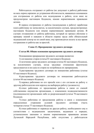 58
Работодатель отстраняет от работы (не допускает к работе) работника
на весь период времени до устранения обстоятельств, явившихся основанием
для отстранения от работы или недопущения к работе, если иное не
предусмотрено настоящим Кодексом, иными нормативными правовыми
актами.
В период отстранения от работы (недопущения к работе) заработная
плата работнику не начисляется, за исключением случаев, предусмотренных
настоящим Кодексом или иными нормативными правовыми актами. В
случаях отстранения от работы работника, который не прошел обучение и
проверку знаний и навыков в области охраны труда либо обязательный
медицинский осмотр не по своей вине, ему производится оплата за все время
отстранения от работы как за простой.
Глава 13. Прекращение трудового договора
Статья 80. Общие основания прекращения трудового договора
Основаниями прекращения трудового договора являются:
1) соглашение сторон (статья 81 настоящего Кодекса);
2) истечение срока трудового договора (статья 82 настоящего Кодекса),
за исключением случаев, когда трудовые отношения фактически
продолжаются и ни одна из сторон не потребовала их прекращения;
3) расторжение трудового договора по инициативе работника (статья
83 настоящего Кодекса);
4) расторжение трудового договора по инициативе работодателя
(статья 84 настоящего Кодекса);
5) перевод работника по его просьбе или с его согласия на работу к
другому работодателю или переход на выборную работу (должность);
6) отказ работника от продолжения работы в связи со сменой
собственника имущества организации, с изменением подведомственности
(подчиненности) организации либо ее реорганизацией (статья 78 настоящего
Кодекса);
7) отказ работника от продолжения работы в связи с изменением
определенных сторонами условий трудового договора (часть
четвертая статьи 77 настоящего Кодекса);
8) отказ работника от перевода на другую работу, необходимого ему в
соответствии с медицинским заключением, выданным в порядке,
установленном законами и иными нормативными правовыми актами
Луганской Народной Республики, либо отсутствие у работодателя
 