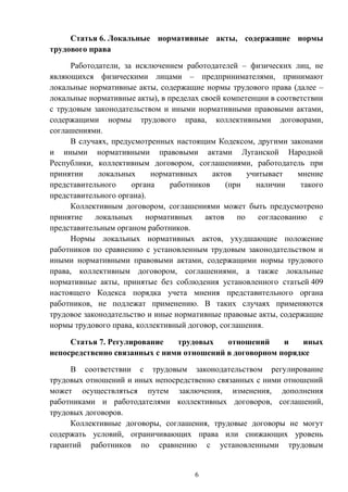 6
Статья 6. Локальные нормативные акты, содержащие нормы
трудового права
Работодатели, за исключением работодателей – физических лиц, не
являющихся физическими лицами – предпринимателями, принимают
локальные нормативные акты, содержащие нормы трудового права (далее –
локальные нормативные акты), в пределах своей компетенции в соответствии
с трудовым законодательством и иными нормативными правовыми актами,
содержащими нормы трудового права, коллективными договорами,
соглашениями.
В случаях, предусмотренных настоящим Кодексом, другими законами
и иными нормативными правовыми актами Луганской Народной
Республики, коллективным договором, соглашениями, работодатель при
принятии локальных нормативных актов учитывает мнение
представительного органа работников (при наличии такого
представительного органа).
Коллективным договором, соглашениями может быть предусмотрено
принятие локальных нормативных актов по согласованию с
представительным органом работников.
Нормы локальных нормативных актов, ухудшающие положение
работников по сравнению с установленным трудовым законодательством и
иными нормативными правовыми актами, содержащими нормы трудового
права, коллективным договором, соглашениями, а также локальные
нормативные акты, принятые без соблюдения установленного статьей 409
настоящего Кодекса порядка учета мнения представительного органа
работников, не подлежат применению. В таких случаях применяются
трудовое законодательство и иные нормативные правовые акты, содержащие
нормы трудового права, коллективный договор, соглашения.
Статья 7. Регулирование трудовых отношений и иных
непосредственно связанных с ними отношений в договорном порядке
В соответствии с трудовым законодательством регулирование
трудовых отношений и иных непосредственно связанных с ними отношений
может осуществляться путем заключения, изменения, дополнения
работниками и работодателями коллективных договоров, соглашений,
трудовых договоров.
Коллективные договоры, соглашения, трудовые договоры не могут
содержать условий, ограничивающих права или снижающих уровень
гарантий работников по сравнению с установленными трудовым
 
