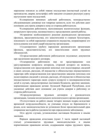 62
нарушение повлекло за собой тяжкие последствия (несчастный случай на
производстве, авария, катастрофа) либо заведомо создавало реальную угрозу
наступления таких последствий;
8) совершения виновных действий работником, непосредственно
обслуживающим денежные или товарные ценности, если эти действия дают
основание для утраты доверия к нему со стороны работодателя;
9) совершения работником, выполняющим воспитательные функции,
аморального проступка, несовместимого с продолжением данной работы;
10) принятия необоснованного решения руководителем организации
(филиала, представительства), его заместителями и главным бухгалтером,
повлекшего за собой нарушение сохранности имущества, неправомерное его
использование или иной ущерб имуществу организации;
11) однократного грубого нарушения руководителем организации
(филиала, представительства), его заместителями своих трудовых
обязанностей;
12) представления работником работодателю подложных документов
при заключении трудового договора;
13) непринятия работником мер по предотвращению или
урегулированию конфликта интересов, стороной которого он является,
непредставления или представления неполных или недостоверных сведений
о своих доходах, расходах, об имуществе и обязательствах имущественного
характера либо непредставления или представления заведомо неполных или
недостоверных сведений о доходах, расходах, об имуществе и обязательствах
имущественного характера своих супруга (супруги) и несовершеннолетних
детей в случаях, предусмотренных настоящим Кодексом, другими законами,
нормативными правовыми актами Луганской Народной Республики, если
указанные действия дают основание для утраты доверия к работнику со
стороны работодателя;
14) предусмотренных трудовым договором с руководителем
организации, членами коллегиального исполнительного органа организации;
15) отсутствием на работе свыше четырех месяцев подряд вследствие
временной нетрудоспособности, не учитывая отпуск по беременности и
родам, если законодательством не установлен более продолжительный срок
сохранения места работы (должности) при определенном заболевании;
16) в других случаях, установленных настоящим Кодексом и иными
законами.
Порядок проведения аттестации (пункт 3 части первой настоящей
статьи) устанавливается трудовым законодательством и иными
нормативными правовыми актами, содержащими нормы трудового права,
 